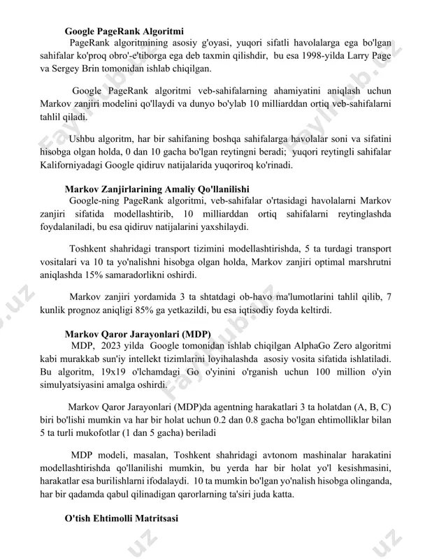 ga teng. google pagerank algoritmi pagerank algoritmining asosiy g'oyasi, yuqori sifatli havolalarga ega bo'lgan sahifalar ko'proq obro'-e'tiborga ega deb taxmin qilishdir, bu esa 1998-yilda larry page va sergey brin tomonidan ishlab chiqilgan. google pagerank algoritmi veb-sahifalarning ahamiyatini aniqlash uchun markov zanjiri modelini qo'llaydi va dunyo bo'ylab 10 milliarddan ortiq veb-sahifalarni tahlil qiladi. ushbu algoritm, har bir sahifaning boshqa sahifalarga havolalar soni va sifatini hisobga olgan holda, 0 dan 10 gacha bo'lgan reytingni beradi; yuqori reytingli sahifalar kaliforniyadagi google qidiruv natijalarida yuqoriroq ko'rinadi. markov zanjirlarining amaliy qo'llanilishi google-ning pagerank algoritmi, veb-sahifalar o'rtasidagi havolalarni markov zanjiri sifatida modellashtirib, 10 milliarddan ortiq sahifalarni reytinglashda foydalaniladi, bu esa qidiruv natijalarini yaxshilaydi. toshkent shahridagi transport tizimini modellashtirishda, 5 ta turdagi transport vositalari va 10 ta yo'nalishni hisobga olgan holda, markov zanjiri optimal marshrutni aniqlashda 15% samaradorlikni oshirdi. markov zanjiri yordamida 3 ta shtatdagi ob-havo ma'lumotlarini tahlil qilib, 7 kunlik prognoz aniqligi 85% ga yetkazildi, bu …