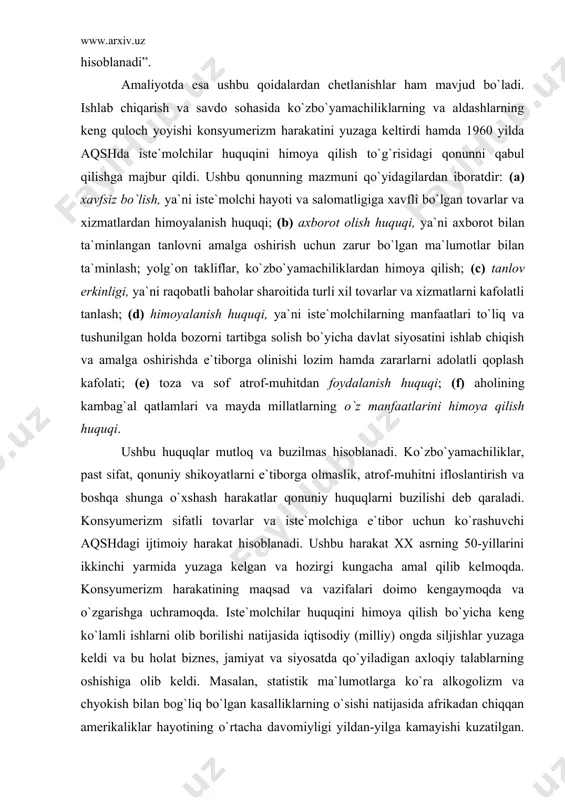 lar tomonidan olinadigan foyda iqtisodiy tizimni jonlantiradi. dunyoda mashhur bo`lgan marketing bo`yicha strateg leo bogart shunday deb ta`kidlagan edi: “har qanday maxsus (marketing) reklama kompaniyasining bozorga aniq mahsulot yoki firmani siljitishga yo`naltirishdan tashqari, har bir iste`molchiga mo`ljallangan va doimo unda yo`q bo`lgan tovarlar va xizmatlar to`g`risida eslatib turuvchi minglab reklama murojaatnomalarining keng aralash samarasi ham mavjuddir. shaxsiy motivasiya darajasida bu samara yanada ko`proq iste`mol qilishga, xarid qilishga, ya`ni mukammallikka intilish sifatida seziladi. jamoa darajasida esa u mamlakat iqtisodiy tizimining asosi va qo`llab-kuvvatlovchi iqtisodiy mexanizmi hisoblanadi”. amaliyotda esa ushbu qoidalardan chetlanishlar ham mavjud bo`ladi. ishlab chiqarish va savdo sohasida ko`zbo`yamachiliklarning va aldashlarning keng quloch yoyishi konsyumerizm harakatini yuzaga keltirdi hamda 1960 yilda aqshda iste`molchilar huquqini himoya qilish to`g`risidagi qonunni qabul qilishga majbur qildi. ushbu qonunning mazmuni qo`yidagilardan iboratdir: (a) xavfsiz bo`lish, ya`ni iste`molchi hayoti va salomatligiga xavfli bo`lgan tovarlar va xizmatlardan himoyalanish huquqi; (b) axborot olish huquqi, ya`ni axborot bilan ta`minlangan …