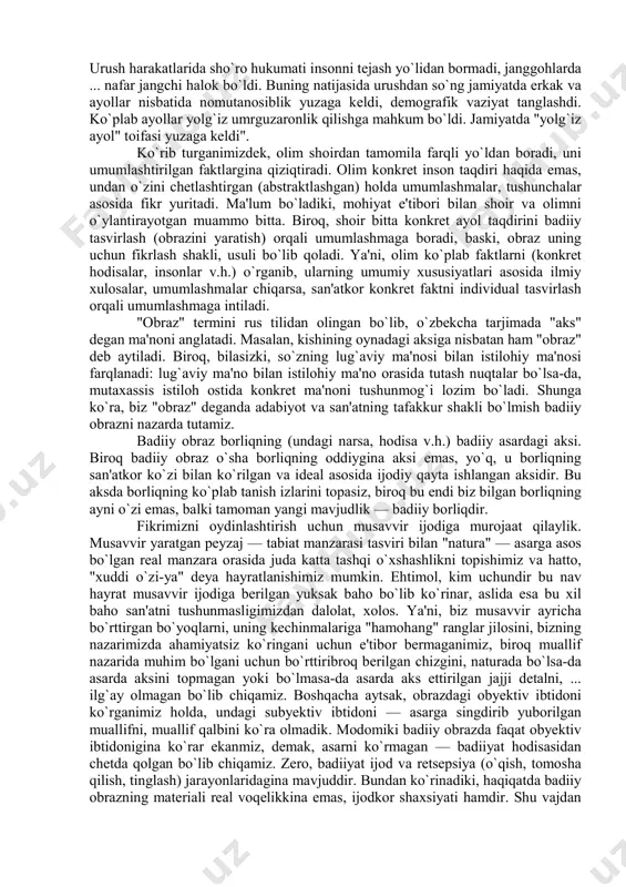 asosida fikr yuritadi. ma'lum bo`ladiki, mohiyat e'tibori bilan shoir va olimni o`ylantirayotgan muammo bitta. biroq, shoir bitta konkret ayol taqdirini badiiy tasvirlash (obrazini yaratish) orqali umumlashmaga boradi, baski, obraz uning uchun fikrlash shakli, usuli bo`lib qoladi. ya'ni, olim ko`plab faktlarni (konkret hodisalar, insonlar v.h.) o`rganib, ularning umumiy xususiyatlari asosida ilmiy xulosalar, umumlashmalar chiqarsa, san'atkor konkret faktni individual tasvirlash orqali umumlashmaga intiladi. "obraz" termini rus tilidan olingan bo`lib, o`zbekcha tarjimada "aks" degan ma'noni anglatadi. masalan, kishining oynadagi aksiga nisbatan ham "obraz" deb aytiladi. biroq, bilasizki, so`zning lug`aviy ma'nosi bilan istilohiy ma'nosi farqlanadi: lug`aviy ma'no bilan istilohiy ma'no orasida tutash nuqtalar bo`lsa-da, mutaxassis istiloh ostida konkret ma'noni tushunmog`i lozim bo`ladi. shunga ko`ra, biz "obraz" deganda adabiyot va san'atning tafakkur shakli bo`lmish badiiy obrazni nazarda tutamiz. badiiy obraz borliqning (undagi narsa, hodisa v.h.) badiiy asardagi aksi. biroq badiiy obraz o`sha borliqning oddiygina aksi emas, yo`q, u borliqning san'atkor ko`zi bilan ko`rilgan va ideal …