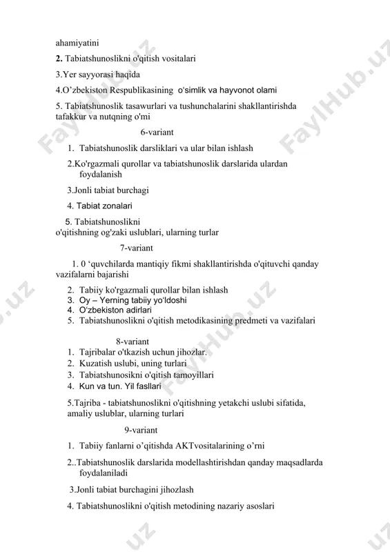 h uslubi, uning turlari 3. tabiatshunosikni o'qitish tamoyillari 4. kun va tun. yil fasllari 5.tajriba - tabiatshunoslikni o'qitishning yetakchi uslubi sifatida, amaliy uslublar, ularning turlari 9-variant 1. tabiiy fanlarni o’qitishda aktvositalarining o’rni 2..tabiatshunoslik darslarida modellashtirishdan qanday maqsadlarda foydalaniladi 3.jonli tabiat burchagini jihozlash 4. tabiatshunoslikni o'qitish metodining nazariy asoslari 5. tabiatshunoslik tasawurlari va tushunchalarini shakllantirishda tafakkur va nutqning o'mi 10-variant 1. tabiatshunoslik tushunchalarini samarali o'zlashtirilishin ta ’minlovchi metodik sharoitlar 2. tabiiy ko'rgazmali qurollar bilan ishlash 3. tajribalar o'tkazish uchun jihozlar 4. o‘lkamiz tog‘lari tabiati 11-variant 1. 0 ‘simlik va hayvonlar namunalarini yig'ish, kuzatishlar tashki qilish. 2. quyosh sistemasidagi boshqa osmon jismlari 3. tabiatshunoslikni o'qitishning ko'rgazmali uslubi 4. yer yuzi tabiatining xilma-xilligi 5. tabiatshunoslikning ta’limiy, tarbiyaviy va rivojlantiruvchi vazifalari 12-variant 1. tabiatshunoslikni 0‘qitish uslublari 2. ufq va uning tomonlari 3. boshlang'ich sinflarda tabiatshunoslik fanining mazmuni 4. tabiatshunoslik darslariga qo'yilgan talablar 5. tabiatshunoslik bo'yicha sinfdan tashqari ishlarning ahamiyati 13-variant 1. tabiatshunoslik tushunchalarini samarali …