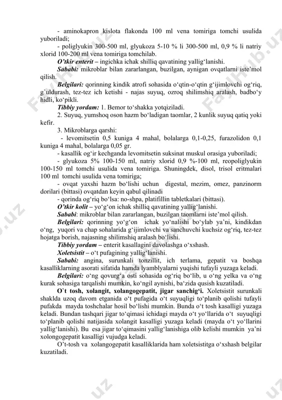 plazma quyiladi, fibrinogen flakonda 1-2 gramm, natriy xloridning 0,9 %-100 ml eritmasida eritib vena tomiriga tomchi usulida yuboriladi; - aminokapron kislota flakonda 100 ml vena tomiriga tomchi usulida yuboriladi; - poliglyukin 300-500 ml, glyukoza 5-10 % li 300-500 ml, 0,9 % li natriy xlorid 100-200 ml vena tomiriga tomchilab. o’tkir enterit – ingichka ichak shilliq qavatining yallig‘lanishi. sababi: mikroblar bilan zararlangan, buzilgan, aynigan ovqatlarni iste’mol qilish. belgilari: qorinning kindik atrofi sohasida o‘qtin-o‘qtin g‘ijimlovchi og‘riq, g`uldurash, tez-tez ich ketishi - najas suyuq, ozroq shilimshiq aralash, badbo‘y hidli, ko‘pikli. tibbiy yordam: 1. bemor to‘shakka yotqiziladi. 2. suyuq, yumshoq oson hazm bo‘ladigan taomlar, 2 kunlik suyuq qatiq yoki kefir. 3. mikroblarga qarshi: - levomitsetin 0,5 kuniga 4 mahal, bolalarga 0,1-0,25, furazolidon 0,1 kuniga 4 mahal, bolalarga 0,05 gr. - kasallik og‘ir kechganda levomitsetin suksinat muskul orasiga yuboriladi; - glyukoza 5% 100-150 ml, natriy xlorid 0,9 %-100 ml, reopoliglyukin 100-150 ml tomchi usulida vena …