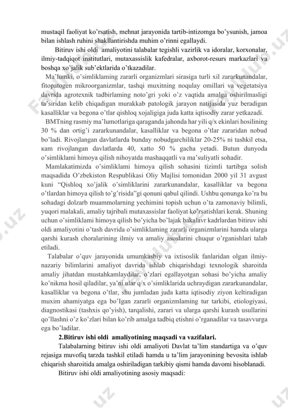 miy-nazariy bilimlarini amaliyot davrida ishlab chiqarishdagi texnologik sharoitda amaliy jihatdan mustahkamlaydilar, o’zlari egallayotgan sohasi bo’yicha amaliy ko’nikma hosil qiladilar, ya’ni ular q/x o’simliklarida uchraydigan zararkunandalar, kasalliklar va begona o’tlar, shu jumladan juda katta iqtisodiy ziyon keltiradigan muxim ahamiyatga ega bo’igan zararli organizmlaming tur tarkibi, etiologiyasi, diagnostikasi (tashxis qo’yish), tarqalishi, zarari va ularga qarshi kurash usullarini qo’llashni o’z ko’zlari bilan ko’rib amalga tadbiq etishni o’rganadilar va tasavvurga ega bo’ladilar. 2.bitiruv ishi oldi amaliyotining maqsadi va vazifalari. talabalarning bitiruv ishi oldi amaliyoti davlat ta’lim standartiga va o’quv rejasiga muvofiq tarzda tashkil etiladi hamda u ta’lim jarayonining bevosita ishlab chiqarish sharoitida amalga oshiriladigan tarkibiy qismi hamda davomi hisoblanadi. bitiruv ishi oldi amaliyotining asosiy maqsadi: - bitiruvchi talabalarni bevosita davlat ta’lim standarti talablariga muvofiq mustaqil mehnat qilishiga tayyorlash; - o’zlashtirilgan nazariy bilimlarini chuqurlashtirish va mustahkamlash; - bitiruv ishi oldi amaliyotida bakalavr barcha fanlar bo’yicha bilimlarini qo’llashni talab etuvchi kasbga oid masalalarni hal etishi; - …