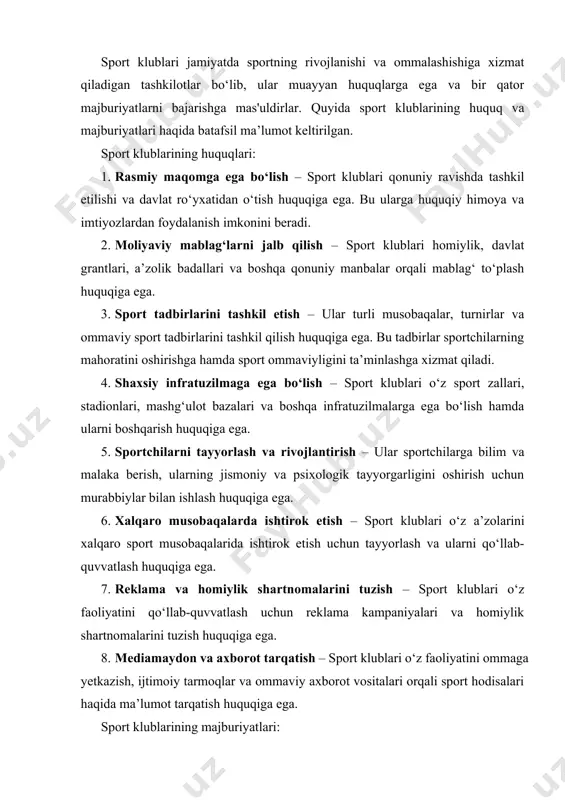 lari haqida ma’lumot tarqatish huquqiga ega. sport klublarining majburiyatlari: 1. sportchilar va a’zolar oldidagi majburiyatlar – klub o‘z a’zolarining manfaatlarini himoya qilish, ularga yuqori sifatli sharoitlar yaratish va ularning sport natijalarini oshirish uchun mas'uldir. 2. moliyaviy shaffoflik – sport klublari o‘z mablag‘laridan oqilona foydalanish, daromad va xarajatlar haqida hisobot berish hamda korrupsiya va moliyaviy noqonuniyliklarning oldini olish majburiyatiga ega. 3. intizom va odob-ahloq qoidalariga rioya qilish – klub ichki tartib-qoidalariga hamda sport etikasi me’yorlariga rioya qilishi, sportchilarga axloqiy tarbiya berishi lozim. 4. sog‘lom muhit yaratish – sportchilar uchun xavfsiz va sog‘lom muhit yaratish, jarohatlarga barham berish va doping kabi noqonuniy amallarning oldini olish sport klubining majburiyatlaridandir. 5. huquqiy normalarga rioya qilish – klub milliy va xalqaro sport qonunchiligiga, shu jumladan antidoping qoidalariga qat’iy rioya qilishi lozim. 6. yangi sportchilarni tayyorlash – klub yosh avlodni sportga jalb qilish, ularni o‘qitish va rivojlantirish uchun murabbiylik tizimini yo‘lga qo‘yishi shart. 7. xalqaro aloqalarni …