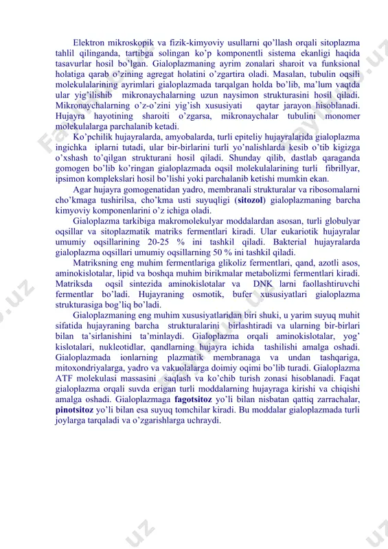 jayraning eng muhim qismi, uning haqiqiy ichki muhitini anglatadi.unda yadro va hujayraning barcha organoidlari joylashadi. elektron mikroskop ostida sitoplazma matriksi gomogen yoki mayda donachali struktura holida ko’rinadi. gialoplazma o’z ichiga turli biologik polimerlar oqsillar, nuklein kislotalar, polisaxaridlarni biriktiruvchi murakkab kolloid sistema hisoblanadi. bu sistema zol (suyuq) holatidan gel va aksincha, geldan zol holatiga o’ta oladi. elektron mikroskopik va fizik-kimyoviy usullarni qo’llash orqali sitoplazma tahlil qilinganda, tartibga solingan ko’p komponentli sistema ekanligi haqida tasavurlar hosil bo’lgan. gialoplazmaning ayrim zonalari sharoit va funksional holatiga qarab o’zining agregat holatini o’zgartira oladi. masalan, tubulin oqsili molekulalarining ayrimlari gialoplazmada tarqalgan holda bo’lib, ma’lum vaqtda ular yig’ilishib mikronaychalarning uzun naysimon strukturasini hosil qiladi. mikronaychalarning o’z-o’zini yig’ish xususiyati qaytar jarayon hisoblanadi. hujayra hayotining sharoiti o’zgarsa, mikronaychalar tubulini monomer molekulalarga parchalanib ketadi. ko’pchilik hujayralarda, amyobalarda, turli epiteliy hujayralarida gialoplazma ingichka iplarni tutadi, ular bir-birlarini turli yo’nalishlarda kesib o’tib kigizga o’xshash to’qilgan strukturani hosil qiladi. shunday qilib, dastlab qaraganda …