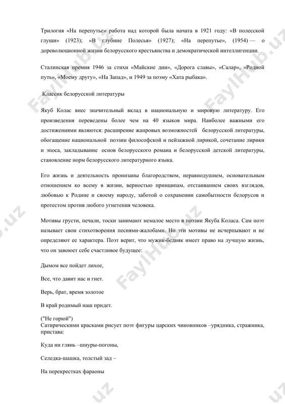 вы», «салар», «родной путь», «моему другу», «на запад», и 1949 за поэму «хата рыбака». классик белорусской литературы якуб колас внес значительный вклад в национальную и мировую литературу. его произведения переведены более чем на 40 языков мира. наиболее важными его достижениями являются: расширение жанровых возможностей белорусской литературы, обогащение национальной поэзии философской и пейзажной лирикой, сочетание лирики и эпоса, закладывание основ белорусского романа и белорусской детской литературы, становление норм белорусского литературного языка. его жизнь и деятельность пронизаны благородством, неравнодушием, основательным отношением ко всему в жизни, верностью принципам, отстаиванием своих взглядов, любовью к родине и своему народу, заботой о сохранении самобытности белорусов и протестом против любого угнетения человека. мотивы грусти, печали, тоски занимают немалое место в поэзии якуба коласа. сам поэт называет свои стихотворения песнями-жалобами. но эти мотивы не исчерпывают и не определяют ее характера. поэт верит, что мужик-бедняк имеет право на лучшую жизнь, что он завоюет себе счастливое будущее: дымом все пойдет …