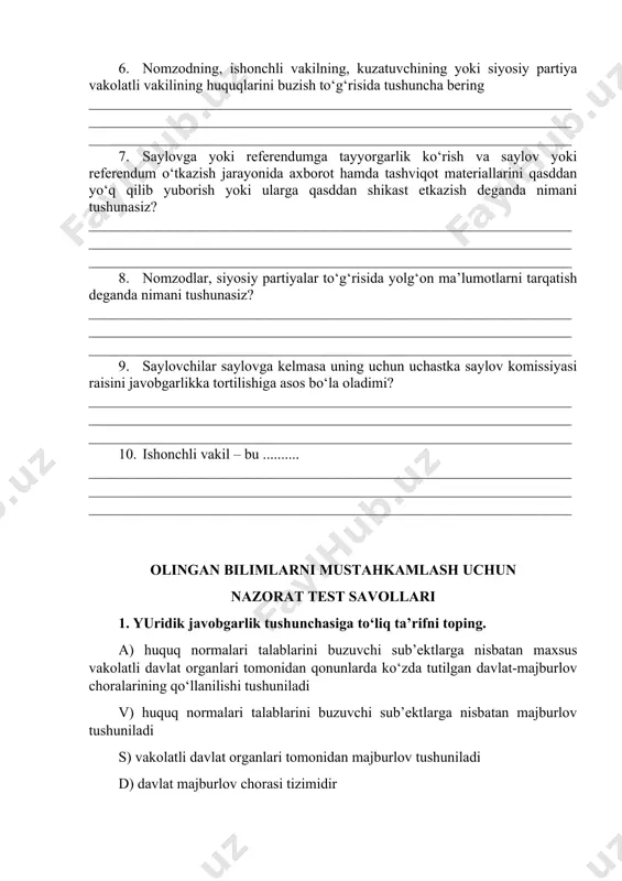 etkazish deganda nimani tushunasiz? ______________________________________________________________________________________________________________________________________________________________________________________________________ 8. nomzodlar, siyosiy partiyalar to‘g‘risida yolg‘on ma’lumotlarni tarqatish deganda nimani tushunasiz? ______________________________________________________________________________________________________________________________________________________________________________________________________ 9. saylovchilar saylovga kelmasa uning uchun uchastka saylov komissiyasi raisini javobgarlikka tortilishiga asos bo‘la oladimi? ______________________________________________________________________________________________________________________________________________________________________________________________________ 10. ishonchli vakil – bu .......... ______________________________________________________________________________________________________________________________________________________________________________________________________ olingan bilimlarni mustahkamlash uchun nazorat test savollari 1. yuridik javobgarlik tushunchasiga to‘liq ta’rifni toping. a) huquq normalari talablarini buzuvchi sub’ektlarga nisbatan maxsus vakolatli davlat organlari tomonidan qonunlarda ko‘zda tutilgan davlat-majburlov choralarining qo‘llanilishi tushuniladi v) huquq normalari talablarini buzuvchi sub’ektlarga nisbatan majburlov tushuniladi s) vakolatli davlat organlari tomonidan majburlov tushuniladi d) davlat majburlov chorasi tizimidir 2. saylovoldi targ‘ibot olib borishga to‘sqinlik qilish deganda nimani tushunasiz? a) deputatlikka nomzodning saylov kuni saylovchilar bilan uchrashuvlar o‘tkazishga to‘sqinlik qilishi tushuniladi; v) deputatlikka nomzodning qonunda belgilangan tartibda o‘zining kelgusi faoliyat dasturi mohiyatini tushuntirish yuzasidan saylovchilarning yig‘ilishlarini va saylovchilar bilan uchrashuvlar o‘tkazishni