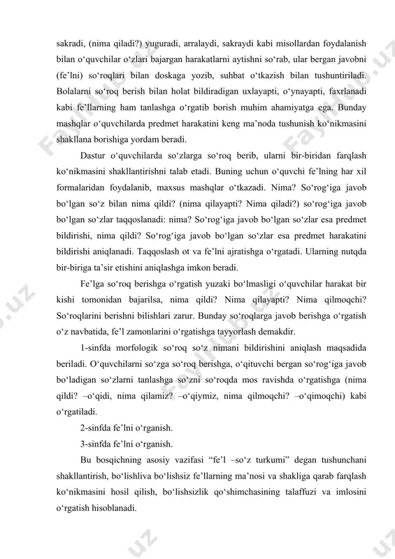 a beriladi. o‘quvchilarni so‘zga so‘roq berishga, o‘qituvchi bergan so‘rog‘iga javob bo‘ladigan so‘zlarni tanlashga so‘zni so‘roqda mos ravishda o‘rgatishga (nima qildi? –o‘qidi, nima qilamiz? –o‘qiymiz, nima qilmoqchi? –o‘qimoqchi) kabi o‘rgatiladi. 2-sinfda fe’lni o‘rganish. 3-sinfda fe’lni o‘rganish. bu bosqichning asosiy vazifasi “fe’l –so‘z turkumi” degan tushunchani shakllantirish, bo‘lishliva bo‘lishsiz fe’llarning ma’nosi va shakliga qarab farqlash ko‘nikmasini hosil qilish, bo‘lishsizlik qo‘shimchasining talaffuzi va imlosini o‘rgatish hisoblanadi. fe’lning harakat bildirishi yuzasidan o‘quvchilarda aniq tasavvur hosil qilish uchun o‘qituvchilarda aniq tasavvur hosil qilish uchun o‘qituvchi ularga shu darsdagi mehnat jarayonini tasvirlashni, ya’ni bolalarning o‘zlari bajaryotgan ish-harakatni aytishni so‘raydi, suhbat o‘tkazadi. suhbatda “o‘qituvchi nima qildi? o‘quvchilar nima qildilar? hozir o‘qituvchi nima qilayapti? o‘quvchilar nima qilayaptilar? endi o‘quvchilar nima qiladilar? o‘qituvchi nima qiladi?” kabi savollardan ham foydalanadi. suhbat jarayonida o‘qituvchilar o‘qituvchi rahbarligida fe’llarni so‘rog‘i bilan yozib boradilar. masalan, nima qildi? so‘zladi, tushuntirdi; nima qildilar? tingladilar, yozdilar; nima qilayapti? tushuntirayapti, so‘rayapti, tinglayapti, nima qilayaptilar? javob berayaptilar, yozayaptilar, tinglayaptilar; …