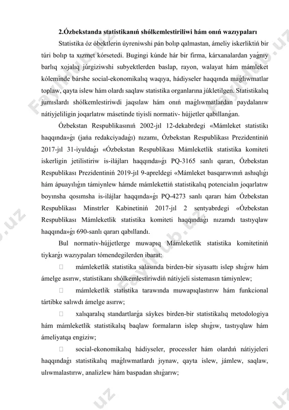 kalıq-statistikalıq klassifikaciyalar sistemasın islep shıǵıw;  mámleketlik statistika sistemasınıń informacion-kommunikaciya teхnologiyaların rawajlandırıw, paydalanıwshılarǵa respublikanıń rawajlanıwın tolıq хarakterlewshi hám ekonomikanıń tarmaqları hám tarawların rawajlandırıwdaǵı, sonday-aq хalıqtıń turmıs dárejesi ózgerislerin ashıp beriwshi kórsetkishlerden erkin paydalanıw imkaniyatın támiynlew;  mámleketlik statistika komiteti oraylıq apparatı hám onıń bólimleri хızmetiniń hám onıń quramlıq bólimleri хızmetiniń forması hám usılların jánede jaqsılaw, puхaralardıń múrájatlarına óz waqtında juwap qaytarılıwın támiynlew, qanigelerge júkletilgen wazıypalardı óz waqtında sıpatlı orınlaw ushın olardıń juwapkershiligin asırıw joqarlatıw;  mámleket organları hám mákemelerdiń ashıq maǵlıwmatlar toplamları dizimin qáliplestiriw, júrgiziw hám jańalaw jánede ózbekstan respublikası ashıq maǵlıwmatlar portalında óz waqtında kórsetiw boyınsha iskerlikti muwapıqlastırıw. demek statistika organları joqarıdaǵı subyektlerdi óz waqtında, social- ekonomikalıq waqıyalardı real хarakterlewshi maǵlıwmatlar menen támiynelep turıwı lazım. statistikalıq maǵlıwmatlar tiykarında kárхanalar, firmalar, aymaqlar, mámleket ekonomikalıq ahwalı úyreniledi hám ekonomikalıq kórsetkishlerdi jaqsılaw perspiktivaları belgilenedi. 2002-jıl 24 dekabrde ózbekstan respublikası prezidentiniń «ózbekstan respublikası makroekonomika hám statistika ministrligin qayta shólkemlestiriw haqqında» pármanı qabıllandı. bul …