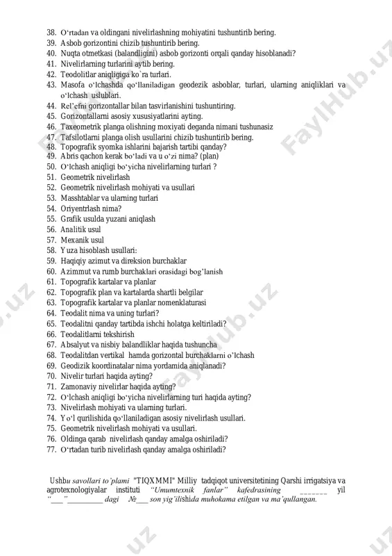 aniladigan koordinatalar sistemasi 32. geodeziyada qо‘llaniladigan koordinatalar sistemasi 33. тopografik kartalarda shartli belgilarni vazifasi 34. kartani joyda oriyentirlash. 35. gorizontal burchak o‘lchash moxiyati. 36. teodolitlar va ularning asosiy qismlari. 37. nivelirlash deganda nimani tushunasiz va qanday nivelirlash usullarini bilasiz? 38. o‘rtadan va oldingani nivelirlashning mohiyatini tushuntirib bering. 39. asbob gorizontini chizib tushuntirib bering. 40. nuqta otmetkasi (balandligini) asbob gorizonti orqali qanday hisoblanadi? 41. nivelirlarning turlarini aytib bering. 42. teodolitlar aniqligiga ko`ra turlari. 43. masofa o‘lchashda qo‘llaniladigan geodezik asboblar, turlari, ularning aniqliklari va o‘lchash uslublari. 44. rel’efni gorizontallar bilan tasvirlanishini tushuntiring. 45. gorizontallarni asosiy xususiyatlarini ayting. 46. taxeometrik planga olishning moxiyati deganda nimani tushunasiz 47. tafsilotlarni planga olish usullarini chizib tushuntirib bering. 48. topografik syomka ishlarini bajarish tartibi qanday? 49. abris qachon kerak bo‘ladi va u o‘zi nima? (plan) 50. o‘lchash aniqligi bo‘yicha nivelirlarning turlari ? 51. geometrik nivelirlash 52. geometrik nivelirlash mohiyati va usullari 53. masshtablar va ularning turlari 54. …