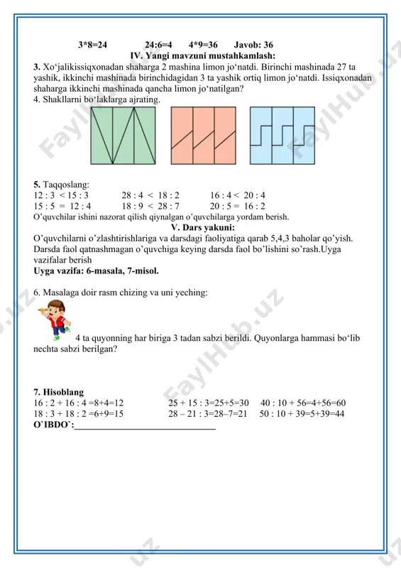 18 : 9 < 28 : 7 20 : 5 = 16 : 2 o’quvchilar ishini nazorat qilish qiynalgan o’quvchilarga yordam berish. v. dars yakuni: o’quvchilarni o’zlashtirishlariga va darsdagi faoliyatiga qarab 5,4,3 baholar qo’yish. darsda faol qatnashmagan o’quvchiga keying darsda faol bo’lishini so’rash.uyga vazifalar berish uyga vazifa: 6-masala, 7-misol. 6. masalaga doir rasm chizing va uni yeching: 4 ta quyonning har biriga 3 tadan sabzi berildi. quyonlarga hammasi bo‘lib nechta sabzi berilgan? 7. hisoblang 16 : 2 + 16 : 4 =8+4=12 25 + 15 : 3=25+5=30 40 : 10 + 56=4+56=60 18 : 3 + 18 : 2 =6+9=15 28 – 21 : 3=28–7=21 50 : 10 + 39=5+39=44 o`ibdo`:______________________________ sana_______________ mavzu: masalalar va ularning yechimlarini taqqoslash. matematik ifodalarni yozib ularning qiymatini topish darsning maqsadlari: ta’limiy maqsad: o’quvchilarga bo‘linuvchi, bo‘luvchi, bo‘linma va qoldiqni chizmada ifodalashni o’rgatish; tarbiyaviy maqsad: o’quvchilarni ona vatanga muhabbat ruhida tarbiyalash rivojlantiruvchi maqsad: o’quvchilarni erkin fikrlarini …
