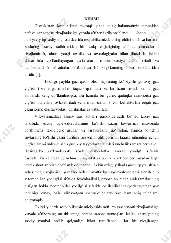 g‘i sifatida foydalanilib kelinganligi uchun uning sifatiga unchalik e’tibor berilmasdan faqat texnik shartlar bilan cheklanib qolinar edi. lekin oxirgi yillarda gazni qayta ishlash sohasining rivojlanishi, gaz tarkibidan suyultirilgan uglevodorodlarni ajratib olib avtomobillar yoqilg‘isi sifatida foydalanilishi, propan va butan aralashmalarining qisilgan holda avtomobillar yoqilg‘isi sifatida qo‘llanilishi tayyorlanayotgan gaz tarkibiga emas, balki olinayotgan mahsulotlar tarkibiga ham aniq talablarni qo‘ymoqda. oxirgi yillarda respublikamiz miqiyosida neft’ va gaz sanoati rivojlanishiga yanada e’tiborning ortishi uning barcha sanoat tarmoqlari ichida energiyaning asosiy manbai bo‘lib qolganligi bilan tavsiflanadi. har bir rivojlangan mamlakatning iqtisodiyotida energiya resurslarini tejash va ulardan unumli foydalanish ishlab chiqarish sharoitida qo‘llanilayotgan texnika va texnologiyalarning sifat va samaradorlik ko‘rsatkichlari bilan belgilanadi. jahon moliyaviy-iqtisodiy inqirozi davrida yoqilg‘i energetika resurslaridan foydalanishning salmog‘i to‘xtovsiz oshib bormoqda. ayniqsa bu o‘rinda jahonda energiyaga bo‘lgan ehtiyojning 70-75% i neft va gaz mahsulotlariga to‘g‘ri keladi. bitiruv malakaviy ishning mavzusining dolzarbligi. yuqoridagi ma’lumotlardan kelib chiqqan holda gaz tarkibidagi aralashmalarni ajratish va ajratib olingan …