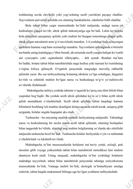 ligini doimo nazarda tutish kerak, aniqroq qilib aytganda, bolalar ongida haqiqatni aks etadi. tushuncha - bu miyaning analitik-sintetik faoliyatining natijasidir. tabiatdagi narsa va hodisalarning bir necha marta sezib idrok qilinishi, ularning boshqalari bilan taqqoslab ko‘rilishi, ulardagi eng muhim belgilarning so‘zlarda aks ettirilishi natijasida tushuncha hosil bo‘ladi. tushuncha bolalar faoliyatida o‘yin va mehnatda o‘zlashtiriladi va tekshirib ko‘riladi. maktabgacha ta’lim muassasalarida bolalarni ma’naviy yetuk, axloqli, pok insonlar qilib voyaga yetkazishda tabiat bilan tanishtirish metodikasi fani muhim ahamiyat kasb etadi. uning maqsadi, maktabgacha ta’lim yoshidagi bolalarni maktabga tayyorlash, tabiat bilan tanishtirish jarayonida tabiatga extiyotkorona munosabatda bo‘lish, vatanga mehrli bo‘lish, ekologik ta’limtarbiyani amalga oshirish, tabiat haqida mukammal bilimga ega bo‘lgan yoshlarni tarbiyalashdir. tabiat bilan tanishtirish metodikasining vazifasi bolalarni: -o‘z o‘lkasi tabiati bilan tanishtirish; -ona vatanga mehr muxabbatini uyg‘otish; -tengdoshlari va kattalar mehnatlarini qadrlashga o‘rgatish; -tabiat orqali psixik jarayonlarni rivojlantirish (sezgilar, idrok, xotira, xayol, nutq, diqqat); bolalarning jonsiz tabiat hodisalari, o‘simliklar va xayvonlar, inson mehnati …