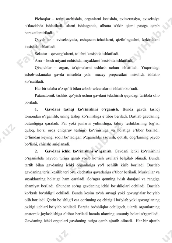 ar – eviseksiyada, oshqozon-ichaklarni, qizilo‘ngachni, kekirdakni kesishda ishlatiladi. sekator – qovurg‘alarni, to‘shni kesishda ishlatiladi. arra – bosh miyani ochishda, suyaklarni kesishda ishlatiladi. qisqichlar – organ, to‘qimalarni ushlash uchun ishlatiladi. yuqoridagi asbob-uskunalar gavda misolida yoki muzey preparatlari misolida ishlatib ko‘rsatiladi. har bir talaba o‘z qo‘li bilan asbob-uskunalarni ishlatib ko‘radi. patanatomik tashhis qo‘yish uchun gavdani tekshirish quyidagi tartibda olib boriladi: 1. gavdani tashqi ko‘rinishini o‘rganish. bunda gavda tashqi tomondan o‘rganilib, uning tashqi ko‘rinishiga e’tibor beriladi. dastlab gavdaning butunligiga qaraladi. pat yoki junlarni yulinishiga, tabiiy teshiklarning (og‘iz, quloq, ko‘z, orqa chiqaruv teshigi) ko‘rinishiga va holatiga e’tibor beriladi. o‘limdan keyingi sodir bo‘ladigan o‘zgarishlar (sovish, qotish, dog‘larning paydo bo‘lishi, chirish) aniqlanadi. 2. gavdani ichki ko‘rinishini o‘rganish. gavdani ichki ko‘rinishini o‘rganishda hayvon turiga qarab yorib ko‘rish usullari belgilab olinadi. bunda tartib bilan gavdaning ichki organlariga yo‘l ochilib kirib boriladi. dastlab gavdaning terisi kesilib teri osti klechatka qavatlariga e’tibor beriladi. muskullar va suyaklarning holatiga ham qaraladi. so‘ngra …