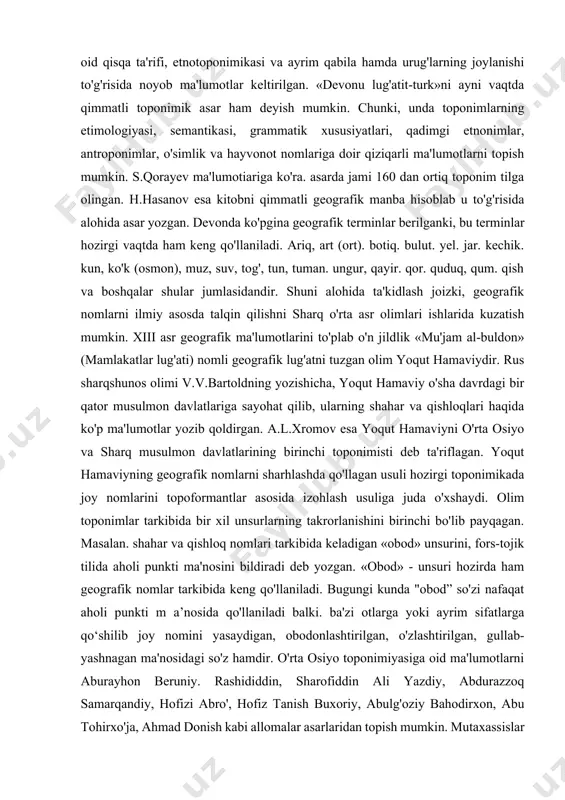 odatlari, rasm-rusumlari hamda liar bir shaharning tabiiy-geografik sharoiti ta'riflangan. masalan, s o'g 'd va ustrushona sharqiy cl tar orasida eng obod joy. u yerda oqar suvlar ko'p, iqlimi bahavo, odamlari mehmondo'st va xushmuomala deb ta’rif berilgan. o'rta osiyo va o'zbekistondagi joy nomlariga oid yo/ina ma'lumotlarni yusuf xos hojibning «qutadg'u bilig'». a.beruniyning «qonuniy mas'udiv». «hindiston», «saydana», m.narshaxiyning «tarixi buxoro», mirzo ulug'bekning «to'rt ulus tarixi» kabi asarlarda uchratish mumkin. chunonehi, abu ravlion beruniy joy nomlariga izoh berib shunday yozgan: «...ammo, aksari mamlakatlarning nomlari hozirgi vaqtdagi nomlaridan farq qiladi. xususan, tili boshqa bo'lgan qabilalar biron joyni egallaganlarida nomlar tez-tez o'zgarib turadi. boshqa xalq mahalliy nomlarni buzib talaffuz etadi... nomlarning ma'nosini boshqa tilga tarjima qilganda yoki talaffuzini osonlashtiradigan tovushlar bilan yozganda nomlar o'zgarib ketadi. ko'pincha arablar chet el nomlarini. arabchalashtirib. shunday o'zgartiradilar va buzib aytadilar». turkiy xalqlar, jumladan o'zbeklar etnografiyasi va etnik tarixini o'rganishda mahmud koshg'ariyning «devonu lug'atitturk» nomli asari alohida o'rin egallaydi. kitobda …