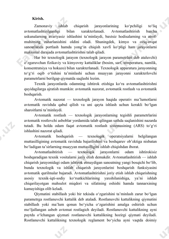 ngi bosqichi bo‘lib, bunda texnologik va ishlab chiqarish jarayonlarini boshqarish funksiyasini avtomatik qurilmalar bajaradi. avtomatlashtirishni joriy etish ishlab chiqarishning asosiy texnik-iqti-sodiy ko‘rsatkichlarining yaxshilanishiga, ya’ni ishlab chiqarilayotgan mahsulot miqdori va sifatining oshishi hamda tannarxining kamayishiga olib keladi. qiymatini stabillash yoki bir tekisda o‘zgarishini ta’minlash zarur bo‘lgan parametrga rostlanuvchi kattalik deb ataladi. rostlanuvchi kattalikning qiymatini stabillash yoki ma’lum qonun bo‘yicha o‘zgarishini amalga oshirish uchun mo‘ljallangan asbob avtomat rostlagich deyiladi. rostlanuvchi kattalikning ayni paytda o‘lchangan qiymati rostlanuvchi kattalikning hozirgi qiymati deyiladi. rostlanuvchi kattalikning texnologik reglament bo‘yicha ayni vaqtda doimiy saqlanishi shart bo‘lgan qiymati rostlanunchn kattalnkning berilgan qiymati deyiladi. amalda ko‘pincha xom ashyoning sarfi va tarkibi, apparatlardagi temperatura, bosim va hokazolarling o‘zgarishi kuzatiladp. texnologik jarayonning maqsadga muvofiq ravishda oqib o‘tishiga teskari ta’sir ko‘rsatuvchi hamda sistemalardagi moddiy va energetik balansini buzuvchi o‘zgaruvchilar g‘alayonlanishlar deb ataladi. g‘alayonlanishlar ta’sirida xato paydo bo‘ladigan texnologik jarayon rejimi turg‘unlashmagan reoki.u. deyiladi. har bir boshqarish sistemasida kirish va chiqish parametrlari (uzgaruvchilari) …