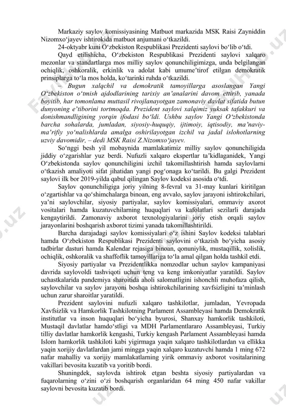 kuni oʻzbekiston respublikasi prezidenti saylovi boʻlib oʻtdi. qayd etilishicha, oʻzbekiston respublikasi prezidenti saylovi xalqaro mezonlar va standartlarga mos milliy saylov qonunchiligimizga, unda belgilangan ochiqlik, oshkoralik, erkinlik va adolat kabi umumeʼtirof etilgan demokratik prinsiplarga toʻla mos holda, koʻtarinki ruhda oʻtkazildi. – bugun xalqchil va demokratik tamoyillarga asoslangan yangi oʻzbekiston oʻtmish ajdodlarining tarixiy anʼanalarini davom ettirib, yanada boyitib, har tomonlama muttasil rivojlanayotgan zamonaviy davlat sifatida butun dunyoning eʼtiborini tortmoqda. prezident saylovi xalqimiz yuksak tafakkuri va donishmandligining yorqin ifodasi boʻldi. ushbu saylov yangi oʻzbekistonda barcha sohalarda, jumladan, siyosiy-huquqiy, ijtimoiy, iqtisodiy, maʼnaviy-maʼrifiy yoʻnalishlarda amalga oshirilayotgan izchil va jadal islohotlarning uzviy davomidir, – dedi msk raisi z.nizomxoʻjayev. soʻnggi besh yil mobaynida mamlakatimiz milliy saylov qonunchiligida jiddiy oʻzgarishlar yuz berdi. nufuzli xalqaro ekspertlar taʼkidlaganidek, yangi oʻzbekistonda saylov qonunchiligini izchil takomillashtirish hamda saylovlarni oʻtkazish amaliyoti sifat jihatidan yangi pogʻonaga koʻtarildi. bu galgi prezident saylovi ilk bor 2019-yilda qabul qilingan saylov kodeksi asosida oʻtdi. saylov qonunchiligiga joriy yilning …