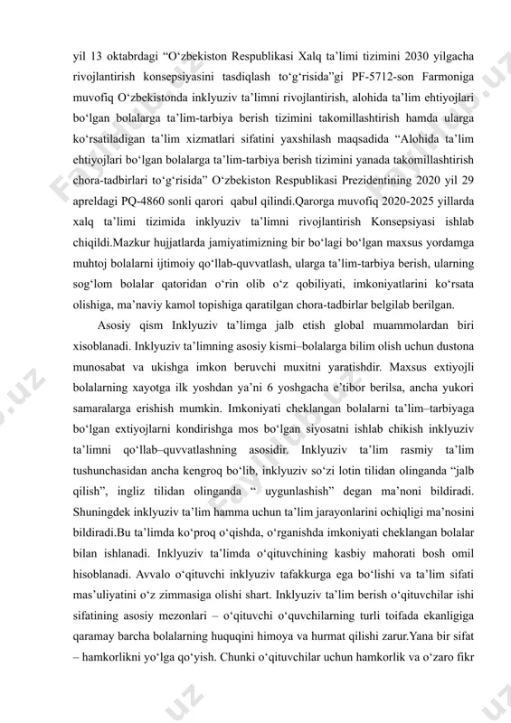 lgacha rivojlantirish konsepsiyasini tasdiqlash to‘g‘risida”gi pf-5712-son farmoniga muvofiq o‘zbekistonda inklyuziv ta’limni rivojlantirish, alohida ta’lim ehtiyojlari bo‘lgan bolalarga ta’lim-tarbiya berish tizimini takomillashtirish hamda ularga ko‘rsatiladigan ta’lim xizmatlari sifatini yaxshilash maqsadida “alohida ta’lim ehtiyojlari bo‘lgan bolalarga ta’lim-tarbiya berish tizimini yanada takomillashtirish chora-tadbirlari to‘g‘risida” o‘zbekiston respublikasi prezidentining 2020 yil 29 apreldagi pq-4860 sonli qarori qabul qilindi.qarorga muvofiq 2020-2025 yillarda xalq ta’limi tizimida inklyuziv ta’limni rivojlantirish konsepsiyasi ishlab chiqildi.mazkur hujjatlarda jamiyatimizning bir bo‘lagi bo‘lgan maxsus yordamga muhtoj bolalarni ijtimoiy qo‘llab-quvvatlash, ularga ta’lim-tarbiya berish, ularning sog‘lom bolalar qatoridan o‘rin olib o‘z qobiliyati, imkoniyatlarini ko‘rsata olishiga, ma’naviy kamol topishiga qaratilgan chora-tadbirlar belgilab berilgan. asosiy qism inklyuziv ta’limga jalb etish global muammolardan biri xisoblanadi. inklyuziv ta’limning asosiy kismi–bolalarga bilim olish uchun dustona munosabat va ukishga imkon beruvchi muxitni yaratishdir. maxsus extiyojli bolalarning xayotga ilk yoshdan ya’ni 6 yoshgacha e’tibor berilsa, ancha yukori samaralarga erishish mumkin. imkoniyati cheklangan bolalarni ta’lim–tarbiyaga bo‘lgan extiyojlarni kondirishga mos bo‘lgan siyosatni ishlab chikish …