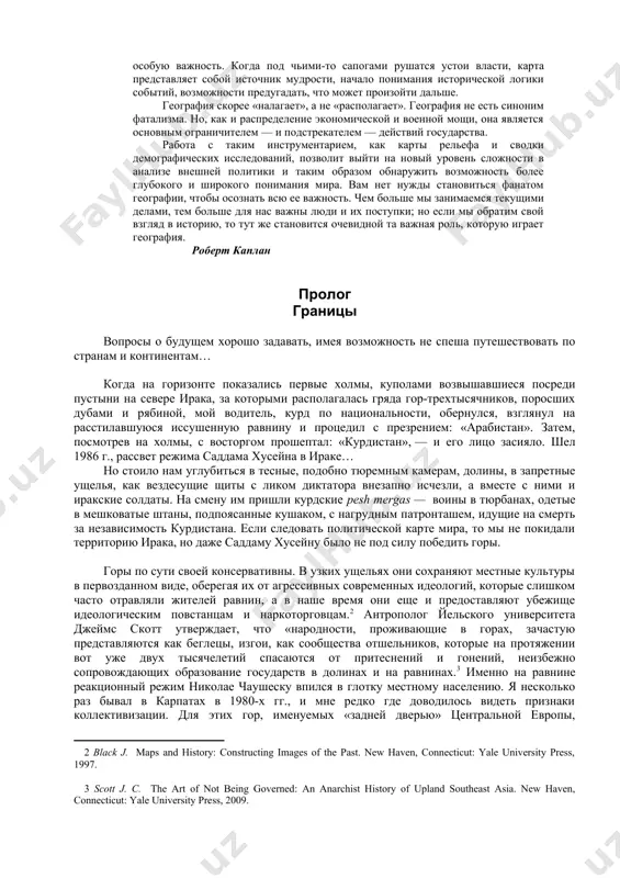 ойти дальше. география скорее «налагает», а не «располагает». география не есть синоним фатализма. но, как и распределение экономической и военной мощи, она является основным ограничителем — и подстрекателем — действий государства. работа с таким инструментарием, как карты рельефа и сводки демографических исследований, позволит выйти на новый уровень сложности в анализе внешней политики и таким образом обнаружить возможность более глубокого и широкого понимания мира. вам нет нужды становиться фанатом географии, чтобы осознать всю ее важность. чем больше мы занимаемся текущими делами, тем больше для нас важны люди и их поступки; но если мы обратим свой взгляд в историю, то тут же становится очевидной та важная роль, которую играет география. роберт каплан пролог границы вопросы о будущем хорошо задавать, имея возможность не спеша путешествовать по странам и континентам… когда на горизонте показались первые холмы, куполами возвышавшиеся посреди пустыни на севере ирака, за которыми располагалась гряда гор-трехтысячников, поросших дубами и рябиной, мой водитель, …