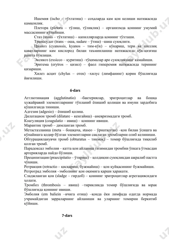 троцит ва лейкоцитларнинг томир деворидан ташқарига чиқиши. тўқималарнинг қаттиқ индурацияси (durum – қаттиқ) – тўқималарда веноз қотишдан келиб чиқган склероз. ишемия (ischo – тўхтатиш) – соҳаларда кам қон келиши натижасида камқонлик. плетора (pletora – тўлиш, тўлиқлик) – организмда қоннинг умумий массасининг кўпайиши. стаз (stasis – тўхтатиш) – капиллярларда қоннинг тўхташи. транссудат (trans – оша, sudare – ўтиш) –шиш суюқлиги. цианоз (cyanossis, kyanos – тим-кўк) – кўкариш, тери ва шиллиқ қаватларнинг кам кислород билан таъминланиш натижасида кўк-қизғиш рангга бўялиши. эксикоз (exsicco – қуритиш) –тўқималар аро суюқликнинг камайиши. эритема (erytros – қизил) – фаол гиперемия натижасида терининг қизариши. хилез асцит (chylus – отек) –хилус (лимфанинг) қорин бўшлиғида йиғилиши. 6-dars агглютинация (agglutinatio) –бактериялар, эритроцитлар ва бошқа ҳужайравий элементларнинг тўпланиб ёпишиб қолиши ва имунн зардобига қўшилганда тиниши. адгезия (adgesio) – ёпишиб қолиш. дилатацион тромб (dilatare – кенгайиш) –аневризмадаги тромб. коагуляция (coagulatio – ивиш) – қоннинг ивиши. марантик тромб – димланган тромб. метастазланиш (meta – …