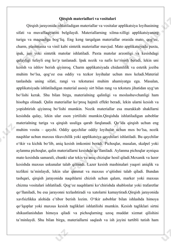 jmli effekt beradi, lekin ularni kesish va yopishtirish qiyinroq bo‘lishi mumkin. nozik materiallar esa murakkab shakllarni kesishda qulay, lekin ular oson yirtilishi mumkin.qirqishda ishlatiladigan asboblar materialning turiga va qirqish usuliga qarab farqlanadi. qo‘lda qirqish uchun eng muhim vosita – qaychi. oddiy qaychilar oddiy loyihalar uchun mos bo‘lsa, nozik naqshlar uchun maxsus tikuvchilik yoki applikatsiya qaychilari ishlatiladi. bu qaychilar o‘tkir va kichik bo‘lib, aniq kesish imkonini beradi. pichoqlar, masalan, skalpel yoki aylanma pichoqlar, qalin materiallarni kesishda qo‘llaniladi. aylanma pichoqlar ayniqsa mato kesishda samarali, chunki ular tekis va aniq chiziqlar hosil qiladi.mexanik va lazer kesishda maxsus uskunalar talab qilinadi. lazer kesish mashinalari yuqori aniqlik va tezlikni ta’minlaydi, lekin ular qimmat va maxsus o‘qitishni talab qiladi. bundan tashqari, qirqish jarayonida naqshlarni chizish uchun qalam, marker yoki maxsus chizma vositalari ishlatiladi. qog‘oz naqshlarni ko‘chirishda shablonlar yoki trafaretlar qo‘llaniladi, bu esa jarayonni tezlashtiradi va xatolarni kamaytiradi.qirqish jarayonida xavfsizlikka alohida e’tibor berish lozim. o‘tkir asboblar bilan …