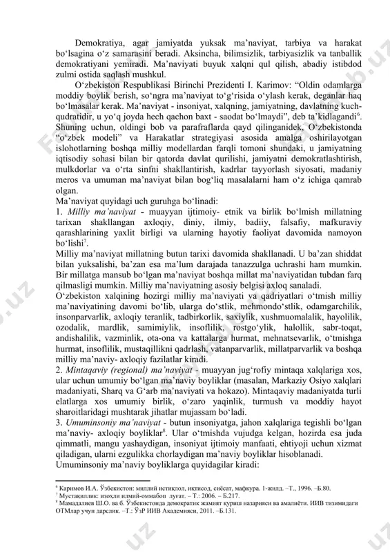 arning falsafiy, huquqiy, estetik, badiiy, axloqiy, diniy tasavvurlari va tushunchalari majmuidir[footnoteref:4]. “ma’naviyat”, - deb ta’kidlagan edi birinchi prezidentimiz islom karimov, “insonni ruhan poklanish, qalban uyg‘onishga chorlaydigan, uning ichki dunyosi, irodasini baquvvat, iymon- e’tiqodini butun qiladigan, vijdonini uyg‘otadigan beqiyos kuch, uning barcha qarashlarining mezonidir”[footnoteref:5]. [4: мустақиллик: изоҳли илмий-оммабоп луғат. – т.: 2006. – б.184.] [5: каримов и.а. юксак маънавият – енгилмас куч. –т.: “ўзбекистон”, 2008. –б.19. ] demokratiya, agar jamiyatda yuksak ma’naviyat, tarbiya va harakat bo‘lsagina o‘z samarasini beradi. aksincha, bilimsizlik, tarbiyasizlik va tanballik demokratiyani yemiradi. ma’naviyati buyuk xalqni qul qilish, abadiy istibdod zulmi ostida saqlash mushkul. o‘zbekiston respublikasi birinchi prezidenti i. karimov: “oldin odamlarga moddiy boylik berish, so‘ngra ma’naviyat to‘g‘risida o‘ylash kerak, deganlar haq bo‘lmasalar kerak. ma’naviyat - insoniyat, xalqning, jamiyatning, davlatning kuch- qudratidir, u yo‘q joyda hech qachon baxt - saodat bo‘lmaydi”, deb ta’kidlagandi[footnoteref:6]. shuning uchun, oldingi bob va parafraflarda qayd qilinganidek, o‘zbekistonda “o‘zbek modeli” va harakatlar strategiyasi asosida …