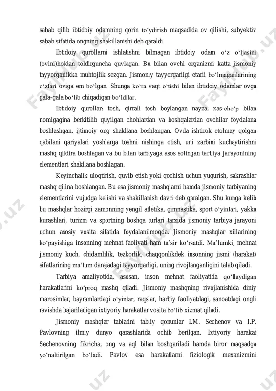 em bo‘lgan. shunga ko‘ra vaqt o‘tishi bilan ibtidoiy odamlar ovga gala-gala bo‘lib chiqadigan bo‘ldilar. ibtidoiy qurollar: tosh, qirrali tosh boylangan nayza, xas-cho‘p bilan nomigagina berkitilib quyilgan chohlardan va boshqalardan ovchilar foydalana boshlashgan, ijtimoiy ong shakllana boshlangan. ovda ishtirok etolmay qolgan qabilani qariyalari yoshlarga toshni nishinga otish, uni zarbini kuchaytirishni mashq qildira boshlagan va bu bilan tarbiyaga asos solingan tarbiya jarayonining elementlari shakllana boshlagan. keyinchalik uloqtirish, quvib etish yoki qochish uchun yugurish, sakrashlar mashq qilina boshlangan. bu esa jismoniy mashqlarni hamda jismoniy tarbiyaning elementlarini vujudga kelishi va shakillanish davri deb qaralgan. shu kunga kelib bu mashqlar hozirgi zamonning yengil atletika, gimnastika, sport o‘yinlari, yakka kurashlari, turizm va sportning boshqa turlari tarzida jismoniy tarbiya jarayoni uchun asosiy vosita sifatida foydalanilmoqda. jismoniy mashqlar xillarining ko‘payishiga insonning mehnat faoliyati ham ta’sir ko‘rsatdi. ma’lumki, mehnat jismoniy kuch, chidamlilik, tezkorlik, chaqqonlikdek insonning jismi (harakat) sifatlarining ma’lum darajadagi tayyorgarligi, uning rivojlanganligini talab qiladi. tarbiya amaliyotida, asosan, inson …