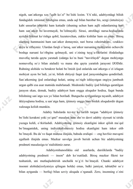 dagi holati, uning zo`riqib ishlayotgan ongiyu jumbush urgan qalbi esa asar matnida muhrlanadi. modomiki badiiy ijod bilishga qaratilgan jarayon ekan, demak, badiiy adabiyot ham ongga aloqador hodisa, faqat bunda bilishning san`atga xos yo`lidan boriladi. bungacha aytilganlarga tayanib, adabiyot ikkiyoqlama hodisa, u san`atga ham, ijtimoiy ongga ham birdek aloqadordir degan xulosaga kelish mumkin. adabiy bahslarda tez-tez ko`tarilib turgan "adabiyot ijtimoiy bo`lishi kerakmi yoki yo`qmi" masalasi ham sho`ro davri adabiy siyosati ta`sirida yuzaga keldi, o`tkirlashdi. adabiyotning ijtimoiy ekanligini inkor qilish ma`qul bo`lmaganidek, uning individual-shaxsiy hodisa ekanligini ham inkor etib bo`lmaydi. bu da`vo faqat murosa ilinjida, bahsda oraliqni — eng havfsiz mavqeni egallash ilinjida emas. mazkur savolga javob berish uchun biz adabiyotning predmeti masalasiga to`xtalishimiz zarur. adabiyotshunoslikka oid asarlarda, darsliklarda "badiiy adabiyotning predmeti — inson" deb ko`rsatiladi. biroq mazkur fikrni tor tushunish, uni mutlaqlashtirish unchalik to`g`ri bo`lmaydi. chunki adabiyot insonni alohida(izolyatsiya qilingan holda) emas, balki jamiyat, tabiat(bir so`z bilan aytganda — borliq) bilan …