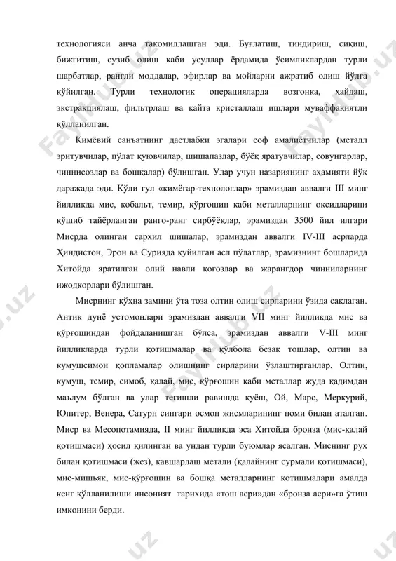 лар ва бошқалар) бўлишган. улар учун назариянинг аҳамияти йўқ даражада эди. кўли гул «кимёгар-технологлар» эрамиздан аввалги iii минг йилликда мис, кобальт, темир, қўрғошин каби металларнинг оксидларини қўшиб тайёрланган ранго-ранг сирбўёқлар, эрамиздан 3500 йил илгари мисрда олинган сархил шишалар, эрамиздан аввалги iv-iii асрларда ҳиндистон, эрон ва сурияда қуйилган асл пўлатлар, эрамизнинг бошларида хитойда яратилган олий навли қоғозлар ва жарангдор чинниларнинг ижодкорлари бўлишган. мисрнинг қўҳна замини ўта тоза олтин олиш сирларини ўзида сақлаган. антик дунё устомонлари эрамиздан аввалги vii минг йилликда мис ва қўрғошиндан фойдаланишган бўлса, эрамиздан аввалги v-iii минг йилликларда турли қотишмалар ва қўлбола безак тошлар, олтин ва кумушсимон қопламалар олишнинг сирларини ўзлаштирганлар. олтин, кумуш, темир, симоб, қалай, мис, қўрғошин каби металлар жуда қадимдан маълум бўлган ва улар тегишли равишда қуёш, ой, марс, меркурий, юпитер, венера, сатурн сингари осмон жисмларининг номи билан аталган. миср ва месопотамияда, ii минг йилликда эса хитойда бронза (мис-қалай қотишмаси) ҳосил қилинган ва ундан турли буюмлар ясалган. …
