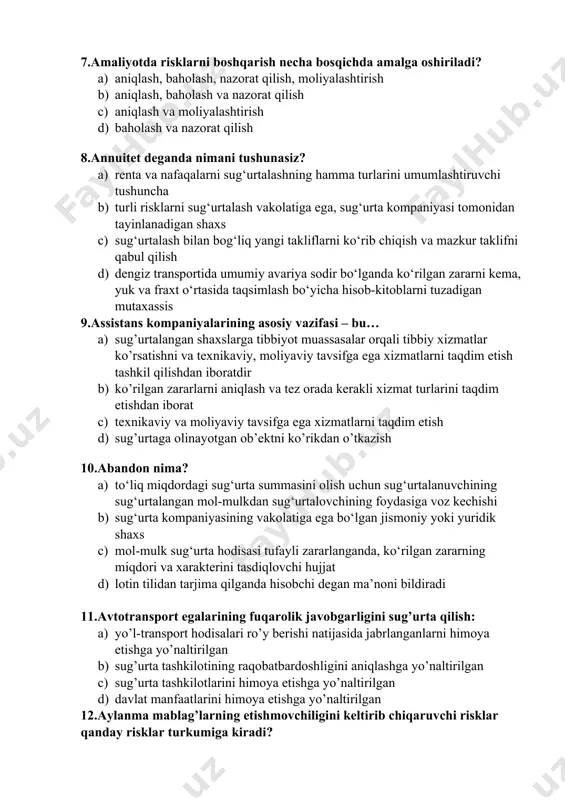 g asosiy vazifasi – bu… a) sug’urtalangan shaxslarga tibbiyot muassasalar orqali tibbiy xizmatlar ko’rsatishni va texnikaviy, moliyaviy tavsifga ega xizmatlarni taqdim etish tashkil qilishdan iboratdir b) ko’rilgan zararlarni aniqlash va tez orada kerakli xizmat turlarini taqdim etishdan iborat c) texnikaviy va moliyaviy tavsifga ega xizmatlarni taqdim etish d) sug’urtaga olinayotgan ob’ektni ko’rikdan o’tkazish 10.abandon nima? a) to‘liq miqdordagi sug‘urta summasini olish uchun sug‘urtalanuvchining sug‘urtalangan mol-mulkdan sug‘urtalovchining foydasiga voz kechishi b) sug‘urta kompaniyasining vakolatiga ega bo‘lgan jismoniy yoki yuridik shaxs c) mol-mulk sug‘urta hodisasi tufayli zararlanganda, ko‘rilgan zararning miqdori va xarakterini tasdiqlovchi hujjat d) lotin tilidan tarjima qilganda hisobchi degan ma’noni bildiradi 11.avtotransport egalarining fuqarolik javobgarligini sug’urta qilish: a) yo’l-transport hodisalari ro’y berishi natijasida jabrlanganlarni himoya etishga yo’naltirilgan b) sug’urta tashkilotining raqobatbardoshligini aniqlashga yo’naltirilgan c) sug’urta tashkilotlarini himoya etishga yo’naltirilgan d) davlat manfaatlarini himoya etishga yo’naltirilgan 12.aylanma mablag’larning etishmovchiligini keltirib chiqaruvchi risklar qanday risklar turkumiga kiradi? a) moliyaviy risklar b) texnik …
