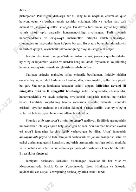 shmanga qarshi kurashish, sug`orish tarmoqlarini tartibga solish, mudofaa va istilochilik urushlari uchun odamlarga qandaydir boshqaruv kerak bo`lib qoldi. bu tashkilot davlat edi. jamiyatni boshqaruv tashkiloti hisoblangan davlatlar ilk bor misr va mesopotamiyada, kichik osiyo, yunonistonda, eron, hindiston va xitoyda, keyinchalik esa osiyo, yevropaning boshqa joylarida tashkil topdi. foydalanilgan adabiyotlar. 1. arxeologlar hikoya qiladi. to’plam. toshkent, 1974. 2. arsixovskiy a. arxeologiya asoslari. toshkent, 1970. 3. askarov a, alьbaum l.poseleniye kuchuktepa. tashkent, 1970. 4. borisovskiy a.i. drevneysheye proshloye chelovechestva. moskva. nauka, 1980. 5. kabirov j, sagdullayev a.o’rta osiyo arxeologiyasi. toshkent, 1990. 6. muhammadjonov a. qadimgi buxoro. toshkent, 1991. 7. okladnikov a.p. paleolit i mezolit sredney azii. vkn. srednyaya aziya v epoxu kamnya i bronzi. m. - l., 1966. 8. tolstov s.p. qadimgi xorazm madaniyatini izlab. toshkent, 1964. 9. taylor e.b. pervobыtnaya kul’tura. per. s angl. d. a. koropchevskogo.m., 1989. 10. cheboksarov n.n., cheboksarova i.a. narodы, rasы, kulьturiы. m.: nauka, 1985. 11.o’zbekiston tarixi. …