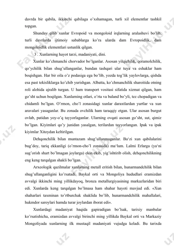 joylardan iborat edi». xunlardagi madaniyat haqida gapiradigan bo’lsak, tarixiy manbalar ko’rsatishicha, eramizdan avvalgi birinchi ming yillikda baykal orti va markaziy mongoliyada xunlarning ilk mustaqil madaniyati vujudga keladi. bu tarixda «plitali qabr madaniyati» deb yuritiladi. bu madaniyat bronzadan yasalgan juda ko’p yodgorliklarni o’z ichiga oladi. ularning ba‘zilari bug’u tasviri bilan bezatilgan bo’lib, bular ularning juda katta mahorat egasi bo’lganligini ko’rsatadi. eramizdan avvalgi iii asrga kelib, bronza o’rnida temir ishlatila boshlaydi. hunarmandlar qimmatbaho toshlardan turli bezak va taqinchoqlar yasaganlar. ayollar kiyimidagi ayrim naqsh shakllari o’z nafisligi bilan ajralib turadi. n.k.antonovning aytishicha, hunarga tegishli badiiy buyumlar dunyoning barcha yirik muzeylarida mavjud bo’lib, tasviriy san‘atni «hayvon uslubi» deb nomlanadigan turining ixtirochisi va tarqatuvchisi ham eramizdan avvalgi ii va i ming yilliklarda markaziy osiyo hududida yashagan qabilalar xunlar bo’lgan. bu yodgorliklarda ko’p shohli afsonaviy bug’u tasviri ko’p uchraydi. bundan tashqari bug’uga hujum qilayotgan sher va ot kabilar ham tasvirlangan. xunlarda din xususida fikr yuritadigan bo’lsak, …