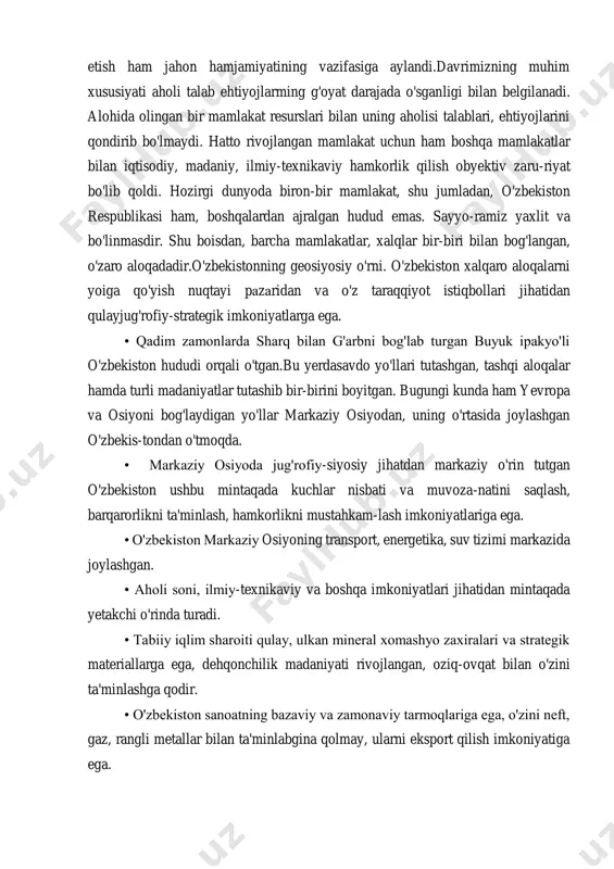 ga aylandi.davrimizning muhim xususiyati aholi talab ehtiyojlarming g'oyat darajada o'sganligi bilan belgilanadi. alohida olingan bir mamlakat resurslari bilan uning aholisi talablari, ehtiyojlarini qondirib bo'lmaydi. hatto rivojlangan mamlakat uchun ham boshqa mamlakatlar bilan iqtisodiy, madaniy, ilmiy-texnikaviy hamkorlik qilish obyektiv zaru-riyat bo'lib qoldi. hozirgi dunyoda biron-bir mamlakat, shu jumladan, o'zbekiston respublikasi ham, boshqalardan ajralgan hudud emas. sayyo-ramiz yaxlit va bo'linmasdir. shu boisdan, barcha mamlakatlar, xalqlar bir-biri bilan bog'langan, o'zaro aloqadadir.o'zbekistonning geosiyosiy o'rni. o'zbekiston xalqaro aloqalarni yoiga qo'yish nuqtayi pazaridan va o'z taraqqiyot istiqbollari jihatidan qulayjug'rofiy-strategik imkoniyatlarga ega. • qadim zamonlarda sharq bilan g'arbni bog'lab turgan buyuk ipakyo'li o'zbekiston hududi orqali o'tgan.bu yerdasavdo yo'llari tutashgan, tashqi aloqalar hamda turli madaniyatlar tutashib bir-birini boyitgan. bugungi kunda ham yevropa va osiyoni bog'laydigan yo'llar markaziy osiyodan, uning o'rtasida joylashgan o'zbekis-tondan o'tmoqda. • markaziy osiyoda jug'rofiy-siyosiy jihatdan markaziy o'rin tutgan o'zbekiston ushbu mintaqada kuchlar nisbati va muvoza-natini saqlash, barqarorlikni ta'minlash, hamkorlikni mustahkam-lash imkoniyatlariga ega. • o'zbekiston markaziy …