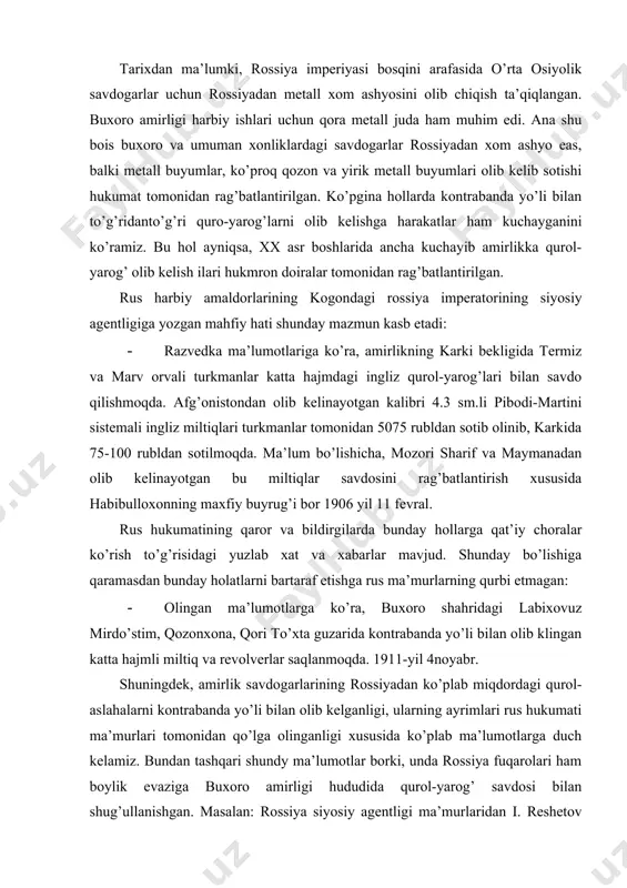 qaramasdan bunday holatlarni bartaraf etishga rus ma’murlarning qurbi etmagan: · olingan ma’lumotlarga ko’ra, buxoro shahridagi labixovuz mirdo’stim, qozonxona, qori to’xta guzarida kontrabanda yo’li bilan olib klingan katta hajmli miltiq va revolverlar saqlanmoqda. 1911-yil 4noyabr. shuningdek, amirlik savdogarlarining rossiyadan ko’plab miqdordagi qurol-aslahalarni kontrabanda yo’li bilan olib kelganligi, ularning ayrimlari rus hukumati ma’murlari tomonidan qo’lga olinganligi xususida ko’plab ma’lumotlarga duch kelamiz. bundan tashqari shundy ma’lumotlar borki, unda rossiya fuqarolari ham boylik evaziga buxoro amirligi hududida qurol-yarog’ savdosi bilan shug’ullanishgan. masalan: rossiya siyosiy agentligi ma’murlaridan i. reshetov 1911 yil 6-fevralda amirlikka yozgan xatida rus fuqarolaridan kojuxovskiy, abarji vakulov, vetoxinlar amirlik hududida maxfiy ravishda qurol-yarog’ savdosi bilan ish olib borayotganliklari sabab ularni ushlashda yordam beishni so’ragan. amirlik hududiga qurol-yarog’ keltirilishi va uning ishlab chiqarishlari ayniqsa, 1917 yildan so’ng ancha jonlangan. yuqorida aytib o’tilganidek, bu voqealarning guvohi bo’lgan muhammad sayid baljuvoniy habar berdi: - “nizomiy askarlaridan bo’lmish arab jamoasidan 50 nafari ashxobod cho’liga borib angliys …