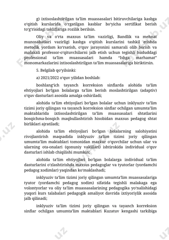 shkil etishda metodik yordam ko‘rsatish, o‘quv jarayonini samarali olib borish va malakali professor-o‘qituvchilarni jalb etish uchun tegishli hududdagi professional ta’lim muassasalari hamda “ishga marhamat” monomarkazlarini ixtisoslashtirilgan ta’lim muassasalariga biriktirsin. 5. belgilab qo‘yilsinki: a) 2021/2022 o‘quv yilidan boshlab: boshlang‘ich tayanch korreksion sinflarda alohida ta’lim ehtiyojlari bo‘lgan bolalarga ta’lim berish moslashtirilgan (adaptiv) o‘quv dasturlari asosida amalga oshiriladi; alohida ta’lim ehtiyojlari bo‘lgan bolalar uchun inklyuziv ta’lim tizimi joriy qilingan va tayanch korreksion sinflar ochilgan umumta’lim maktablarida ixtisoslashtirilgan ta’lim muassasalari shtatlarini bosqichma-bosqich maqbullashtirish hisobidan maxsus pedagog shtat birliklari ajratiladi; alohida ta’lim ehtiyojlari bo‘lgan bolalarning salohiyatini rivojlantirish maqsadida inklyuziv ta’lim tizimi joriy qilingan umumta’lim maktablari tomonidan mazkur o‘quvchilar uchun ular va ularning ota-onalari (qonuniy vakillari) ishtirokida individual o‘quv dasturlari ishlab chiqilishi mumkin; alohida ta’lim ehtiyojlari bo‘lgan bolalarga individual ta’lim dasturlarini o‘zlashtirishda maxsus pedagoglar va tyutorlar (yordamchi pedagog xodimlar) yaqindan ko‘maklashadi; inklyuziv ta’lim tizimi joriy qilingan umumta’lim muassasalariga tyutor (yordamchi pedagog xodim) sifatida tegishli malakaga ega …