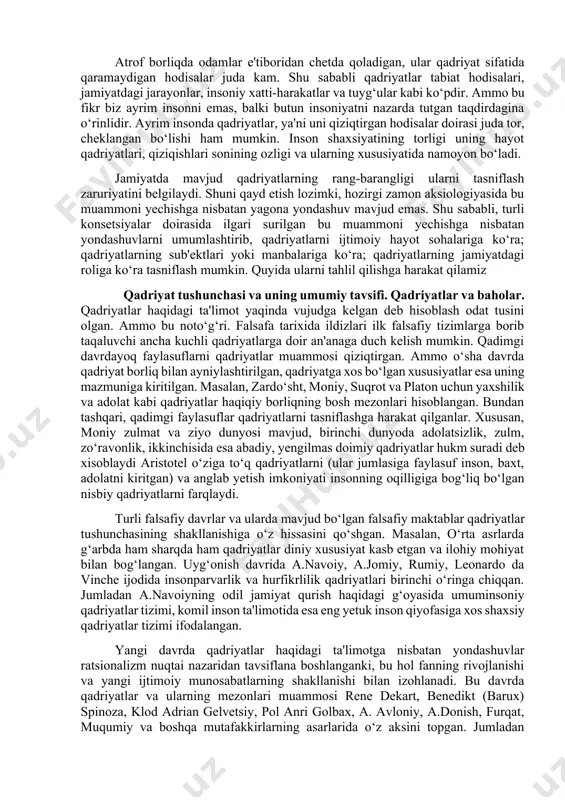 driyatlarni tasniflashga harakat qilganlar. xususan, moniy zulmat va ziyo dunyosi mavjud, birinchi dunyoda adolatsizlik, zulm, zo‘ravonlik, ikkinchisida esa abadiy, yengilmas doimiy qadriyatlar hukm suradi deb xisoblaydi aristotel o‘ziga to‘q qadriyatlarni (ular jumlasiga faylasuf inson, baxt, adolatni kiritgan) va anglab yetish imkoniyati insonning oqilligiga bog‘liq bo‘lgan nisbiy qadriyatlarni farqlaydi. turli falsafiy davrlar va ularda mavjud bo‘lgan falsafiy maktablar qadriyatlar tushunchasining shakllanishiga o‘z hissasini qo‘shgan. masalan, o‘rta asrlarda g‘arbda ham sharqda ham qadriyatlar diniy xususiyat kasb etgan va ilohiy mohiyat bilan bog‘langan. uyg‘onish davrida a.navoiy, a.jomiy, rumiy, leonardo da vinche ijodida insonparvarlik va hurfikrlilik qadriyatlari birinchi o‘ringa chiqqan. jumladan a.navoiyning odil jamiyat qurish haqidagi g‘oyasida umuminsoniy qadriyatlar tizimi, komil inson ta'limotida esa eng yetuk inson qiyofasiga xos shaxsiy qadriyatlar tizimi ifodalangan. yangi davrda qadriyatlar haqidagi ta'limotga nisbatan yondashuvlar ratsionalizm nuqtai nazaridan tavsiflana boshlanganki, bu hol fanning rivojlanishi va yangi ijtimoiy munosabatlarning shakllanishi bilan izohlanadi. bu davrda qadriyatlar va ularning mezonlari muammosi rene …