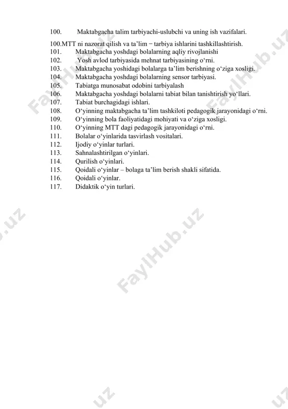 tipdagi maktabgacha talim tashkilotlari tashkiliy tuzilmasi. 97. maktabgacha ta’lim tashkilotida qisqa muddatli guruhlarni tashkil qilish. 98. pedagogik kengashni o‘tkazishga rahbarlik qilish. 99. maktabgacha talim direktori va uning ish vazifalari. 100. maktabgacha talim tarbiyachi-uslubchi va uning ish vazifalari. 100.mtt ni nazorat qilish va ta’lim ̶ tarbiya ishlarini tashkillashtirish. 101. maktabgacha yoshdagi bolalarning aqliy rivojlanishi 102. yosh avlod tarbiyasida mehnat tarbiyasining o‘rni. 103. maktabgacha yoshidagi bolalarga ta’lim berishning o‘ziga xosligi. 104. maktabgacha yoshdagi bolalarning sensor tarbiyasi. 105. tabiatga munosabat odobini tarbiyalash 106. maktabgacha yoshdagi bolalarni tabiat bilan tanishtirish yo‘llari. 107. tabiat burchagidagi ishlari. 108. o‘yinning maktabgacha ta’lim tashkiloti pedagogik jarayonidagi o‘rni. 109. o‘yinning bola faoliyatidagi mohiyati va o‘ziga xosligi. 110. o‘yinning mtt dagi pedagogik jarayonidagi o‘rni. 111. bolalar o‘yinlarida tasvirlash vositalari. 112. ijodiy o‘yinlar turlari. 113. sahnalashtirilgan o‘yinlari. 114. qurilish o‘yinlari. 115. qoidali o‘yinlar – bolaga ta’lim berish shakli sifatida. 116. qoidali o‘yinlar. 117. didaktik o‘yin turlari.