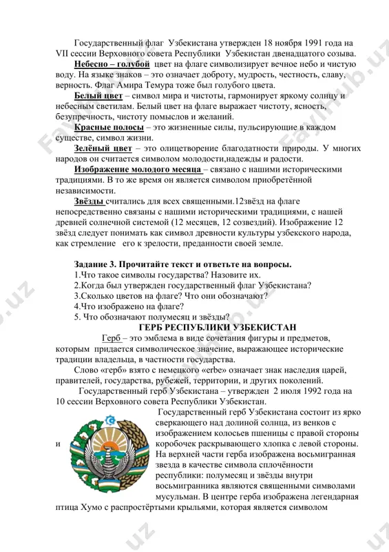 ми. в то же время он является символом приобретённой независимости. звёзды считались для всех священными.12звёзд на флаге непосредственно связаны с нашими историческими традициями, с нашей древней солнечной системой (12 месяцев, 12 созвездий). изображение 12 звёзд следует понимать как символ древности культуры узбекского народа, как стремление его к зрелости, преданности своей земле. задание 3. прочитайте текст и ответьте на вопросы. 1.что такое символы государства? назовите их. 2.когда был утвержден государственный флаг узбекистана? 3.сколько цветов на флаге? что они обозначают? 4.что изображено на флаге? 5. что обозначают полумесяц и звёзды? герб республики узбекистан герб – это эмблема в виде сочетания фигуры и предметов, которым придается символическое значение, выражающее исторические традиции владельца, в частности государства. слово «герб» взято с немецкого «erbе» означает знак наследия царей, правителей, государства, рубежей, территории, и других поколений. государственный герб узбекистана – утвержден 2 июля 1992 года на 10 сессии верховного совета республики узбекистан. государственный герб узбекистана состоит из …