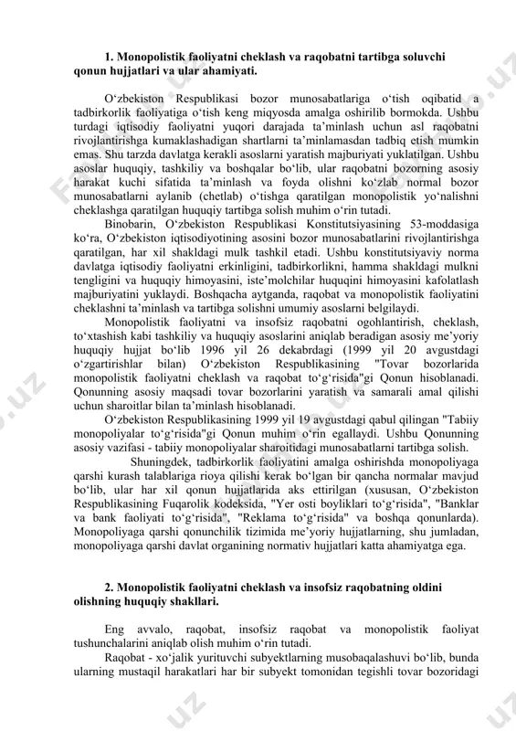 bga solishni umumiy asoslarni belgilaydi. monopolistik faoliyatni va insofsiz raqobatni ogohlantirish, cheklash, to‘xtashish kabi tashkiliy va huquqiy asoslarini aniqlab beradigan asosiy me’yoriy huquqiy hujjat bo‘lib 1996 yil 26 dekabrdagi (1999 yil 20 avgustdagi o‘zgartirishlar bilan) o‘zbekiston respublikasining "tovar bozorlarida monopolistik faoliyatni cheklash va raqobat to‘g‘risida"gi qonun hisoblanadi. qonunning asosiy maqsadi tovar bozorlarini yaratish va samarali amal qilishi uchun sharoitlar bilan ta’minlash hisoblanadi. o‘zbekiston respublikasining 1999 yil 19 avgustdagi qabul qilingan "tabiiy monopoliyalar to‘g‘risida"gi qonun muhim o‘rin egallaydi. ushbu qonunning asosiy vazifasi - tabiiy monopoliyalar sharoitidagi munosabatlarni tartibga solish. shuningdek, tadbirkorlik faoliyatini amalga oshirishda monopoliyaga qarshi kurash talablariga rioya qilishi kerak bo‘lgan bir qancha normalar mavjud bo‘lib, ular har xil qonun hujjatlarida aks ettirilgan (xususan, o‘zbekiston respublikasining fuqarolik kodeksida, "yer osti boyliklari to‘g‘risida", "banklar va bank faoliyati to‘g‘risida", "reklama to‘g‘risida" va boshqa qonunlarda). monopoliyaga qarshi qonunchilik tizimida me’yoriy hujjatlarning, shu jumladan, monopoliyaga qarshi davlat organining normativ hujjatlari katta ahamiyatga ega. 2. …
