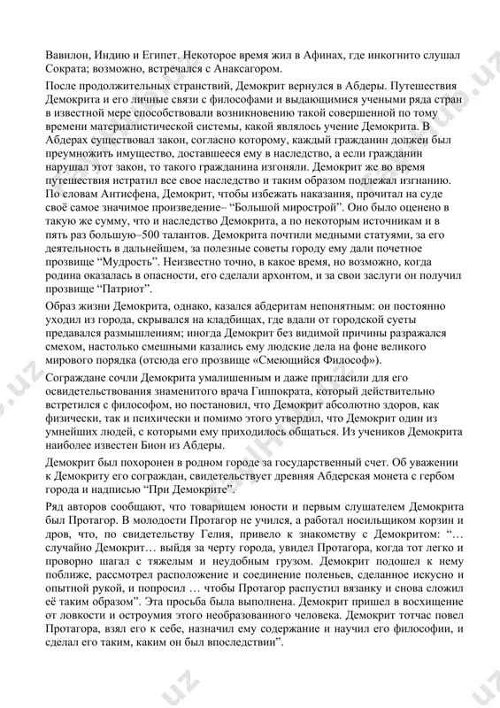 ам и в пять раз большую–500 талантов. демокрита почтили медными статуями, за его деятельность в дальнейшем, за полезные советы городу ему дали почетное прозвище “мудрость”. неизвестно точно, в какое время, но возможно, когда родина оказалась в опасности, его сделали архонтом, и за свои заслуги он получил прозвище “патриот”. образ жизни демокрита, однако, казался абдеритам непонятным: он постоянно уходил из города, скрывался на кладбищах, где вдали от городской суеты предавался размышлениям; иногда демокрит без видимой причины разражался смехом, настолько смешными казались ему людские дела на фоне великого мирового порядка (отсюда его прозвище «смеющийся философ»). сограждане сочли демокрита умалишенным и даже пригласили для его освидетельствования знаменитого врача гиппократа, который действительно встретился с философом, но постановил, что демокрит абсолютно здоров, как физически, так и психически и помимо этого утвердил, что демокрит один из умнейших людей, с которыми ему приходилось общаться. из учеников демокрита наиболее известен бион из абдеры. демокрит был похоронен в родном …