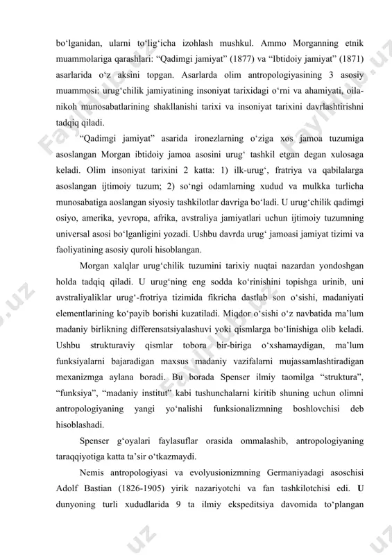 ahamiyatini alohida belgilaydi. olimning antropologiyada morgan havaskor – olim, fidokor-tadqiqotchi sifatida faoliyat olib borib umrining deyarli 40 yilini dastlab aqsh hindu qabilalari, sо‘ngra dunyoning boshqa xududdagi xadqlarni о‘rgandi. uning g‘oyalari mazmunli va kо‘pqirrali bо‘lganidan, ularni tо‘lig‘icha izohlash mushkul. ammo morganning etnik muammolariga qarashlari: “qadimgi jamiyat” (1877) va “ibtidoiy jamiyat” (1871) asarlarida о‘z aksini topgan. asarlarda olim antropologiyasining 3 asosiy muammosi: urug‘chilik jamiyatining insoniyat tarixidagi о‘rni va ahamiyati, oila-nikoh munosabatlarining shakllanishi tarixi va insoniyat tarixini davrlashtirishni tadqiq qiladi. “qadimgi jamiyat” asarida ironezlarning о‘ziga xos jamoa tuzumiga asoslangan morgan ibtidoiy jamoa asosini urug‘ tashkil etgan degan xulosaga keladi. olim insoniyat tarixini 2 katta: 1) ilk-urug‘, fratriya va qabilalarga asoslangan ijtimoiy tuzum; 2) sо‘ngi odamlarning xudud va mulkka turlicha munosabatiga aoslangan siyosiy tashkilotlar davriga bо‘ladi. u urug‘chilik qadimgi osiyo, amerika, yevropa, afrika, avstraliya jamiyatlari uchun ijtimoiy tuzumning universal asosi bо‘lganligini yozadi. ushbu davrda urug‘ jamoasi jamiyat tizimi va faoliyatining asosiy quroli hisoblangan. morgan …