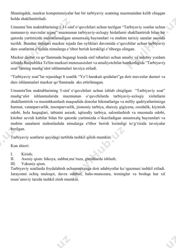 iyaviy soat dasturlari oddiydan murakkablikka tamoyili asosida shakllantirilgan bo‘lib, quyidagi yo‘nalishlarni o‘z ichiga oladi. vatanparvarlik; axloqiy, huquqiy, jismoniy, gigienik, ekologik hamda estetik tarbiya shuningdek, o‘quvchilarni to‘g‘ri kasb tanlashga yo‘naltiradi. tarbiyaviy soatlarning mazkur yo‘nalishlari o‘zbekiston respublikasida ta’limning uzluksizligi, uzviyligi, o‘quvchi shaxsi va qiziqishlari ustuvorligidan kelib chiqib, ularda yosh xususiyatlariga mos ravishda quyidagi tayanch kompetensiyalar shakllantiriladi. kommunikativ kompetensiya — ijtimoiy vaziyatlarda ona tilida hamda birorta xorijiy tilda o‘zaro muloqotga kirisha olishni, muloqotda muomala madaniyatiga amal qilishni, ijtimoiy moslashuvchanlikni, hamkorlikda jamoada samarali ishlay olish layoqatlarini shakllantirishni nazarda tutadi. axborotlar bilan ishlash kompetensiyasi — media manbalardan zarur ma’lumotlarni izlab topa olishni, saralashni, qayta ishlashni, saqlashni, ulardan samarali foydalana olishni, ularning xavfsizligini ta’minlashni, media madaniyatga ega bo‘lish layoqatlarini shakllantirishni nazarda tutadi. o‘zini o‘zi rivojlantirish kompetensiyasi — doimiy ravishda o‘z-o‘zini jismoniy, ma’naviy, ruhiy, intellektual va kreativ rivojlantirish, kamolotga intilish, hayoti davomida mustaqil o‘qib-o‘rganish, kognitivlik ko‘nikmalarini va hayotiy tajribani mustaqil ravishda muntazam oshirib borish, o‘z xatti-harakatini muqobil …
