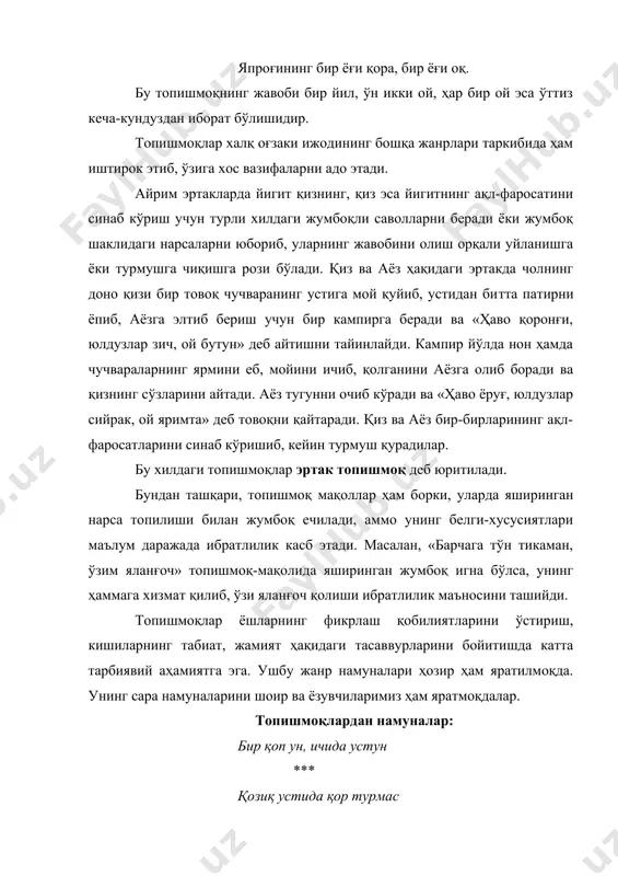 ндан ташқари, топишмоқ мақоллар ҳам борки, уларда яширинган нарса топилиши билан жумбоқ ечилади, аммо унинг белги-хусусиятлари маълум даражада ибратлилик касб этади. масалан, «барчага тўн тикаман, ўзим яланғоч» топишмоқ-мақолида яширинган жумбоқ игна бўлса, унинг ҳаммага хизмат қилиб, ўзи яланғоч қолиши ибратлилик маъносини ташийди. топишмоқлар ёшларнинг фикрлаш қобилиятларини ўстириш, кишиларнинг табиат, жамият ҳақидаги тасаввурларини бойитишда катта тарбиявий аҳамиятга эга. ушбу жанр намуналари ҳозир ҳам яратилмоқда. унинг сара намуналарини шоир ва ёзувчиларимиз ҳам яратмоқдалар. топишмоқлардан намуналар: бир қоп ун, ичида устун *** қозиқ устида қор турмас *** ўзи битта, кўзи мингта *** думалоққина тош ичини очсанг – тош *** ўйиб олдим изи йўқ *** боши тароқ думи ўроқ *** кундузи иззатда, кечаси хизматда *** ҳар бир ишни беш ўртоқ бажарар аҳил, иноқ.