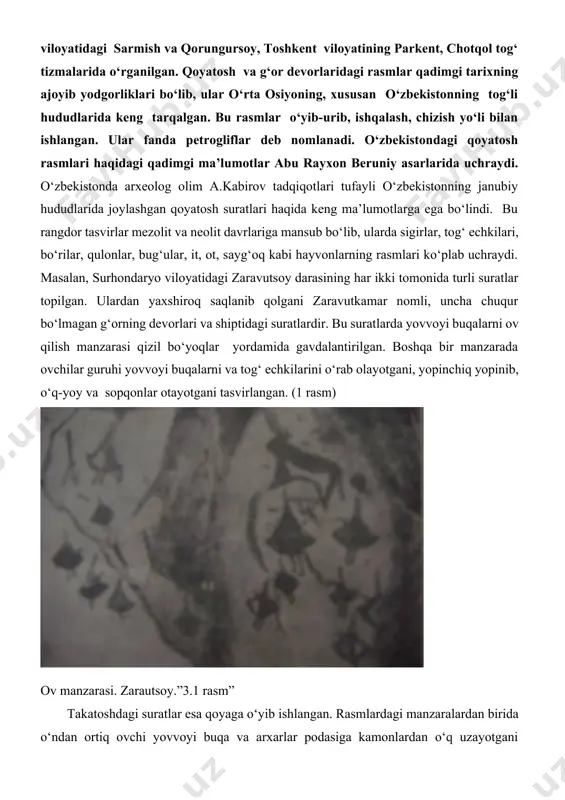 kun kechirgan. makonlarda xonaki hayvonlarning izlari ham saqlangan bo‘lib, ular chorvachilikning ilk bosqichidan dalolat beradi. mezolit davrida yashagan ajdodlarimiz ibtidoiy tasviriy san’at mo‘jizalarini yarata boshlaganlar. bular asosan g‘orlarga va g‘oya toshlarga qizil bo‘yoq yordamida yoki o‘ymakorlik usulida tasvirlangan ov manzaralaridir. bunday yodgorliklar surhondaryo viloyatidagi zaravutsoy darasida, jizzax viloyatining takatosh mazesida, buxoro viloyatidagi sarmish va qorungursoy, toshkent viloyatining parkent, chotqol tog‘ tizmalarida o‘rganilgan. qoyatosh va g‘or devorlaridagi rasmlar qadimgi tarixning ajoyib yodgorliklari bo‘lib, ular o‘rta osiyoning, xususan o‘zbekistonning tog‘li hududlarida keng tarqalgan. bu rasmlar o‘yib-urib, ishqalash, chizish yo‘li bilan ishlangan. ular fanda petrogliflar deb nomlanadi. o‘zbekistondagi qoyatosh rasmlari haqidagi qadimgi ma’lumotlar abu rayxon beruniy asarlarida uchraydi. o‘zbekistonda arxeolog olim a.kabirov tadqiqotlari tufayli o‘zbekistonning janubiy hududlarida joylashgan qoyatosh suratlari haqida keng ma’lumotlarga ega bo‘lindi. bu rangdor tasvirlar mezolit va neolit davrlariga mansub bo‘lib, ularda sigirlar, tog‘ echkilari, bo‘rilar, qulonlar, bug‘ular, it, ot, sayg‘oq kabi hayvonlarning rasmlari ko‘plab uchraydi. masalan, surhondaryo viloyatidagi zaravutsoy …