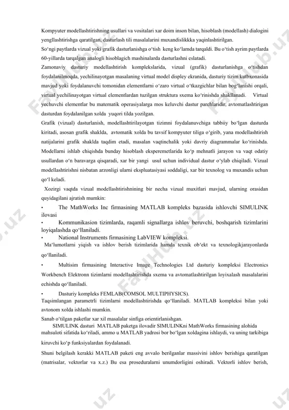 hi simulink ilovasi · kommunikasion tizimlarda, raqamli signallarga ishlov beruvchi, boshqarish tizimlarini loyiqalashda qoʻllaniladi. · national instruments firmasining labview kompleksi. maʻlumotlarni yiqish va ishlov berish tizimlarida hamda texnik obʻekt va texnologikjarayonlarda qoʻllaniladi. · multisim firmasining interactive image technologies ltd dasturiy kompleksi electronics workbench elektronn tizimlarni modellashtirishda sxema va avtomatlashtirilgan loyixalash masalalarini echishda qoʻllaniladi. · dasturiy kompleks femlab(comsol multiphysics). taqsimlangan parametrli tizimlarni modellashtirishda qoʻllaniladi. matlab kompleksi bilan yoki avtonom xolda ishlashi mumkin. sanab oʻtilgan paketlar xar xil masalalar sinfiga orientirlanishgan. simulink dasturi matlab paketga ilovadir simulinkni mathworks firmasining alohida mahsuloti sifatida koʻriladi, ammo u matlab yadrosi bor boʻlgan xoldagina ishlaydi, va uning tarkibiga kiruvchi koʻp funksiyalardan foydalanadi. shuni belgilash kerakki matlab paketi eng avvalo berilganlar massivini ishlov berishiga qaratilgan (matrisalar, vektorlar va x.z.) bu esa proseduralarni unumdorligini oshiradi. vektorli ishlov berish, hisoblashning katta tezligini taʻminlaydi, koʻp xollarda foydalanuvchini sikllarni yozishdan ozod qiladi va aniqlik kafilligini beradi. simulink ilovasi u shunday asbob …
