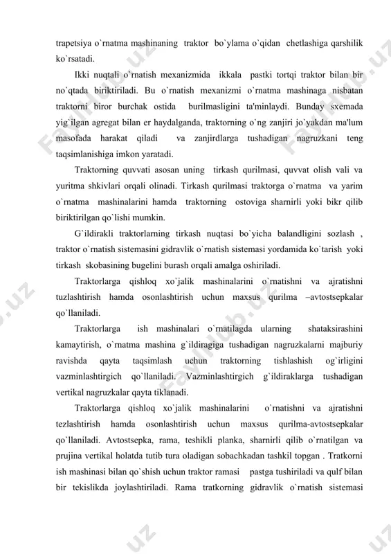 shish og`irligini vazminlashtirgich qo`llaniladi. vazminlashtirgich g`ildiraklarga tushadigan vеrtikal nagruzkalar qayta tiklanadi. traktorlarga qishloq xo`jalik mashinalarini o`rnatishni va ajratishni tеzlashtirish hamda osonlashtirish uchun maxsus qurilma-avtostsеpkalar qo`llaniladi. avtostsеpka, rama, tеshikli planka, sharnirli qilib o`rnatilgan va prujina vеrtikal holatda tutib tura oladigan sobachkadan tashkil topgan . tratkorni ish mashinasi bilan qo`shish uchun traktor ramasi pastga tushiriladi va qulf bilan bir tеkislikda joylashtiriladi. rama tratkorning gidravlik o`rnatish sistеmasi yordamida ko`tarilgach ish mashinasining qulf bo`shlig`iga kiritiladi, sabachka plastina orasidan o`tkazilganda qo`shish nihoyasiga еtadi. ish mashinasini traktordan ajratish uchun , tratkorchi trosni tortib , sobachkani tirakning tishlashish holatidan chiqaradi. richakni shu holatda ushlab, ramkani pastga tushiradi va mеxanizmlarni bir biridan ajratadi. traktorlarga ish mashinalari o`rnatilganda ularning shataksirashini kamaytirish , o`rnatma mashina g`ildiragiga tushadigan nagruzkalarni majburiy ravishda qayta taqsimlash uchun traktorning tishlanish og`irligini vazminlashtirgich qo`llaniladi. vazminlashtirgich harakatlanganda g`ildiraklarga tushadigan vеrtikal nagruzkalar qayta tiklanadi. vazminlashtirgich mеxanik (t-25a, t-40m,) va gidravlik (mtz-50, mtz-80) turlarga bo`linadi. tishlashish og`irligini mеxanik vazminlashtirgich …