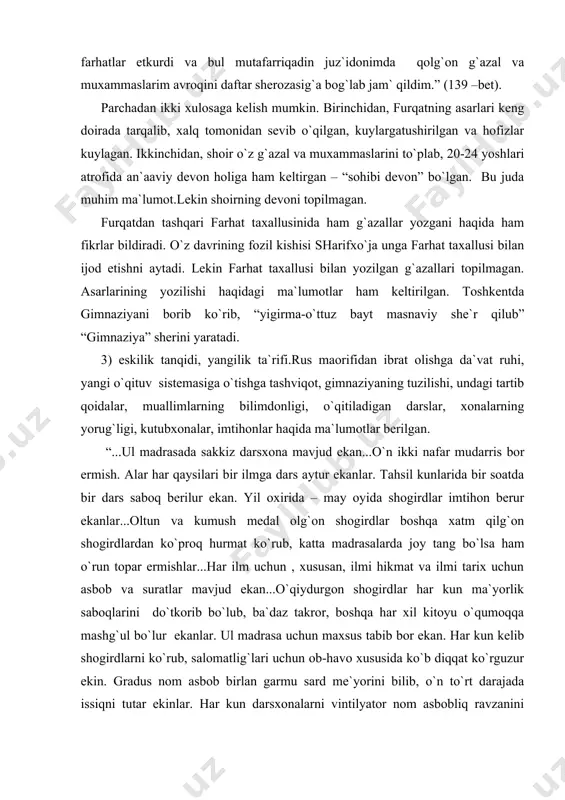 ari bir ilmga dars aytur ekanlar. tahsil kunlarida bir soatda bir dars saboq berilur ekan. yil oxirida – may oyida shogirdlar imtihon berur ekanlar...oltun va kumush medal olg`on shogirdlar boshqa xatm qilg`on shogirdlardan ko`proq hurmat ko`rub, katta madrasalarda joy tang bo`lsa ham o`run topar ermishlar...har ilm uchun , xususan, ilmi hikmat va ilmi tarix uchun asbob va suratlar mavjud ekan...o`qiydurgon shogirdlar har kun ma`yorlik saboqlarini do`tkorib bo`lub, ba`daz takror, boshqa har xil kitoyu o`qumoqqa mashg`ul bo`lur ekanlar. ul madrasa uchun maxsus tabib bor ekan. har kun kelib shogirdlarni ko`rub, salomatlig`lari uchun ob-havo xususida ko`b diqqat ko`rguzur ekin. gradus nom asbob birlan garmu sard me`yorini bilib, o`n to`rt darajada issiqni tutar ekinlar. har kun darsxonalarni vintilyator nom asbobliq ravzanini ochib, eski havolarni chiqorib...yuog`din toza havo kirguzur ekinlar...” (129-130-betlar). 4) etnografik ma`lumotlar.”furqatnoma”da muallif o`zining qariyb 30-yillik hayotini xalq turmushi, ijtimoiy ong holati, o`lka iqtisodiy, siyosiy, madaniy hayotida yuz bergan o`zgarishlar, voqea-hodisalar bilan …
