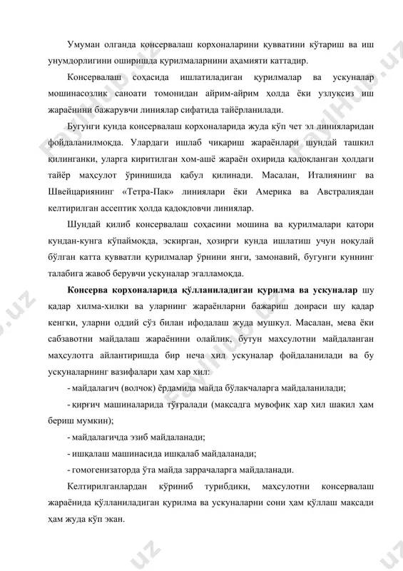қилинганки, уларга киритилган хом-ашё жараён охирида қадоқланган ҳолдаги тайёр маҳсулот ўринишида қабул қилинади. масалан, италиянинг ва швейцариянинг «тетра-пак» линиялари ёки америка ва австралиядан келтирилган асептик ҳолда қадоқловчи линиялар. шундай қилиб, консерва соҳасини машина ва қурилмалари қатори кунданкунга кўпаймоқда, эскирган, ҳозирги кунда ишлатиш учун ноқулай бўлган катта қувватли қурилмалар ўрнини янги, замонавий, бугунги куннинг талабига жавоб берувчи ускуналар эгалламоқда. консерва корхоналарида хамма ишлатиладиган қурилмалар, уларнинг технологик жараённи амалга оширишдаги тутган ўрни ва ишлатилишига қараб, 3 синфга бўлинади: 1. асосий технологик қурилмалар - тайёр маҳсулот ишлаб чқаришнинг технологик жараёнида ишлатиладиган машина ва механизмлар киради ва улар ишлаб чиқаришнинг технологик жараёнида бевосита иштироқ этади. 2. ёрдамчи технологик қурилмалар - бу гуруҳга кирувчи машиналар ва ускуналар асосий технологик жараёнда иштироқ этмайдилар, лекин уларни амалга ошириш учун ёрдам берадилар (бункерлар, қутичалар, дозаторлар ва бошқалар). 3. транспорт воситалари - бу синфга кирувчи машина ва ускуналар технологик қурилмаларни бир бирига боғловчи возифасини бажаради, ҳамда турли хил ташиш, …