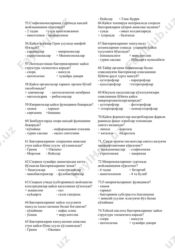 асининг ахамияти? + антоганистик хусусиятга эга - токсинлар синтез килади - овқат хазм килиш жараёнини сўндиради -ферментлар метаболизмида катнашади 45.паст хароратга сезгир микроорганизмларни айтинг? + менингококклар - грипп вируси - вабо вибриони - қорин тифи сальмонеллари 46.қайси микроораганизмлар қуритишга чидамли бўлади? - гонококклар - трепонемалар - лептоспиралар + микобактериялар 47.ультрабинафша нурларнинг антимикроб таъсирининг механизми? + оқсил денатурацияси -мутаген - оқсилни эритиш - ферментлар инактивацияси 48.антогонистик хусусияти аник ифодаланган микроорганизмларни кўрсатинг? + лактобактериялар - риккетсиялар - спирохеталар - микоплазмалар 49.хужайра девори синтезини бузувчи моддалар таъсирида грамм - манфий микроблардан олинган субхужайрали шаклга эга бўлган бактериялар нима деб аталади? + l шаклли - протопластлар -сферапластлар - микоплазмалар 50.автоном генетик тузилмаларга киради? + плазмидлар - мезосомалар - рибосомалар - вакуоллар 51.иммерсион объектив неча баробар катталаштирилади? + ix90 - ix10 - ix20 - ix40 52.qaysi объектив 630 баробар катталаштирилиб кўрсатади? + х90 - х8 - х20 - х40 53.кокклар қайси шаклга эга? - ипсимон …