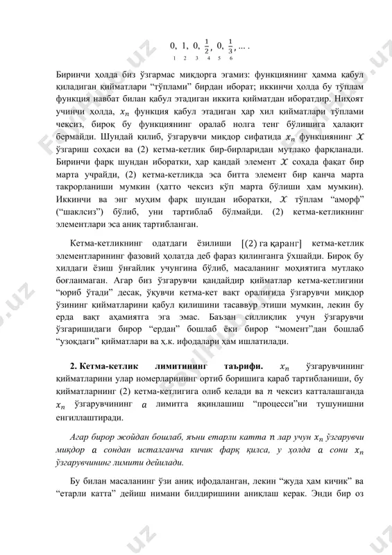 чунгина бўлиб, масаланинг моҳиятига мутлақо боғланмаган. агар биз ўзгарувчи қандайдир қийматлар кетма-кетлигини “юриб ўтади” десак, ўқувчи кетма-кет вақт оралиғида ўзгарувчи миқдор ўзининг қийматларини қабул қилишини тасаввур этиши мумкин, лекин бу ерда вақт аҳамиятга эга эмас. баъзан силлиқлик учун ўзгарувчи ўзгаришидаги бирор “ердан” бошлаб ёки бирор “момент”дан бошлаб “узоқдаги” қийматлари ва ҳ.к. ифодалари ҳам ишлатилади. 2. кетма-кетлик лимитининг таърифи. ўзгарувчининг қийматларини улар номерларининг ортиб боришига қараб тартибланиши, бу қийматларнинг (2) кетма-кетлигига олиб келади ва чексиз катталашганда ўзгарувчининг лимитга яқинлашиш “процесси”ни тушунишни енгиллаштиради. агар бирор жойдан бошлаб, яъни етарли катта лар учун ўзгарувчи миқдор сондан исталганча кичик фарқ қилса, у ҳолда сони ўзгарувчининг лимити дейилади. бу билан масаланинг ўзи аниқ ифодаланган, лекин “жуда ҳам кичик” ва “етарли катта” дейиш нимани билдиришини аниқлаш керак. энди бир оз узун, лекин лимитнинг ҳар томонлама аниқ бўлган ушбу таърифини келтирамиз: агар ҳар бир етарлича кичик мусбат сон учун шундай номери дан катта бўлган нинг барча қийматлари …