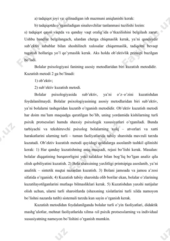 kasini shakllanishi jarayoni, bunda psixolog va pedogoglar ta’siri sinchkovlik bilan kuzatib borishni talab qiladi. ushbu prinsiplarga muvofiq oldindan; a) tadqiqot joyi va qilinadigan ish mazmuni aniqlanishi kerak: b) tadqiqotda o’rganiladigan sinaluvchilar tanlanmasi tuzilishi lozim: s) tadqiqot qaysi vaqtda va qanday vaqt oralig’ida o’tkazilishini belgilash zarur. ushbu bandlar belgilangach, ulardan chetga chiqmaslik kerak, ya’ni qandaydir sub’ektiv sabablar bilan shoshilinch xulosalar chiqarmaslik, tadiqotni bevaqt tugatish hollariga yo’l qo’ymaslik kerak. aks holda ob’ektivlik prinsipi buzilgan bo’ladi. bolalar psixologiyasi fanining asosiy metodlaridan biri kuzatish metodidir. kuzatish metodi 2 ga bo’linadi: 1) ob’ektiv; 2) sub’ektiv kuzatish metodi. bolalar psixologiyasida sub’ektiv, ya’ni o’z–o’zini kuzatishdan foydalanilmaydi. bolalar psixologiyasining asosiy metodlaridan biri sub’ektiv, ya’ni bolalarni tashqaridan kuzatib o’rganish metodidir. ob’ektiv kuzatish metodi har doim ma’lum maqsadga qaratilgan bo’lib, uning yordamida kishilarning turli psixik protsesslari hamda shaxsiy psixologik xususiyatlari o’rganiladi. bunda tarbiyachi va tekshiruvchi psixolog bolalarning xulq – atvorlari va xatti harakatlarini ularning turli – tuman faoliyatlarida tabiiy sharoitda …